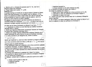 - l'omplitude moximole  Xmo,                        ':,
c-          qu'il y o résononce puissonce
                              ide           PourN = No' ovec No lo
                                                                                   - lq vitessemôximole   Vmodu cenire d'inertie du corp.s,
   ^^ontrer
frêquence ProPredes oscillotions.
d- Trocer l'allurede lo courbei: P = I (N)-                                   3. Lo constsntederraideur ressort est k=2ON-m-r' :
                                                                                                          du
           N"ô :                                                              On s'aidontdu graphigue la ligueetz
                                                                                                        de
EXERCICE
           élostigueest formé Por un corps de mossem formant un onneou             o. Monter que lo voleur maximole la force excitotrice est F"={}rl.
                                                                                                                     de
Un pendule                                                                                                                                      h.
                                                                                   b- Déterminerla voleurdu coefficlentde froltement visgueux
oulour d'unetige horizontolex'x sur loguelleil peut se dëplocer,et d'un
                                                                                   c. Déterminer mosse du corPs.
                                                                                                  lo        m
ressort de constontede roideur k plocéoutour de lo lige est fixê por l'une                                                                   d'élongotion
                                                                              4. o. Monter  gu'à portir d'unecertoine voleur de h lo résononce
de ses extrêmitêset I'outre est soudéou corps de mossem. Soit O lo
position centre d'inertiedu solideà l'éguilibre.
        du                                                                    devientimpossible.
on opplique corps de mossem uneforce excitotrice de direction x'x
             ou                                                               b. Sur la figure I en onnexereprêsenterl'allure des courbesXr=f(ul) et V"=f
            donnêe l'expressis6: F(r) F*sin(at) Le corps se met olors en
                    por                 =        .                            (w) si'on ougmente valeur du coefficient de frottemenf h
                                                                                                  lo
sinusoiidole
mouvement                      coroctérisé lo loi horoire.
            rectilignesinusoiidol           por             x(1)=x.sn(at+Q)




 X -= --- - = L = -
         . , l h ' o t ' + ( k - - m a ' )'
                    X',
Montergue l'omPlitude




            c. Donner portir groPhe voleurde :
                      à              lo
            - lo pulsotionProPreuro,    çr
            - lo pulsotion,t+
 