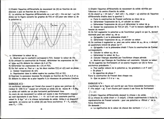 1) Etoblir f'éguotion dilférentielle du mouvementdu solide vêrifiée par
                                                                                                 l'obscissex du centre d'inertie du solide.
                                                                                                 2) On choisit rl = 10 rod.s-l. Soit x(t) = X, sin(rut + 9) solution de l'éguotion
                                                                                                 diffêrenlielle ê+abLedons lo guestion 1.
                                                                                                    a- Foire lo construction de Fresnel conforme ou choix de u.
                                                                                                    b- Déterminer l'expressionde X' et colculer so voleur
                                                                                                    c- Déterminer l'expressionde sin g et dêterminer lo voleur de g.
                                                                                                    d- Donnerles expressionsde T(t) et v(t). T est la mesure olgébriquede lo
                                                                                                 tension du ressort.
                                                                                                 3) On foil ougmenter lo pulsotion ur de l'excitoteur jusgu'à ce que X. É--e-Yj-g_{-,
                                                                                                                                                                           ' 'ii. i
                                                                                                 moximolepour une voleur rrr"1 w.de
                                                                                                    o-'Qu'oppelfe-f-on le phénomène     êtabL ?                            /; .:: .
                                                                                                                                                                          i'      '''l
                                                                                                    b- Déterminer   l'expressionde otrr êt colculer so voleur.
                                                                                                 4) on iontinue à ougmenter ur, pour une autre voleur de w"z de w, x è'àiËii*-,l
                                                                                                 en guodrotureretord de phosesur F.                                      .',,i. )i
                                                                                                    o- Qu'oppelle-t-on le phénomène  êtabli ? Foire lo construction de F',v{snaj)
                                                                                                 correspondante.
                                                                                                    b- Colculerlo voleur ur"zde ur.                                       ii''"-""
                                                                                ,a-.....-,.,
                                                                               :.i
                                                                                                                                                                          i i --'
                                                                                                                                                                                  -)
-     o- Déterminerlo voleur de urr.                                                    i'i        c- Déterminer lo voleur de X'.a.                                         l
                                                                                                                                                                                 --'

        b- Montrer gue lo courbe(l) correspondà F(t). Donner lo voleur de i'1a,.. ,rt,l             d- Colculerl'ênergieobsorbée por l'oscilloteurchogue période.                  ii
      3) En utilisont lo construcfion de Fresnel, dêterminer les expressionsde Vm--                e- Montrer quel'ênergie l'oscillqteur constonte.
                                                                                                                           de            est            Colculer vdiètrr.-:
                                                                                                                                                                  so            i
      ef tg(pp-9y).Endéduire les voleursde h et Fm.                             /:-'-             5) On supprime frottements et on e>(erce
                                                                                                                 les                         toujours sur (S) lo lorce         i..i
                                                                                      ""--:                                                                             ---
      4) Déterminer les expressionsde v (t) et F(t).                            ii..             excitotriceprêcêdente F-                                            i/"-:.
      5) On foit vorier ur. Pour u, = t o les deux courbes F(t) ef v(t) sont en p'hôSÊ-:-::        o- Pourguelles  voleursde lo pulsotion les grondeurs et F sontil
                                                                                                                                        ur,              x                     ji
        o- Donner l'expressionde v(t).                                                             . En Phose  ?                                                          :-,1 '
                                                                                                                                                                      ":.;'
        b- Représenter dons le më,me    repère les courbes F(t) et f(t) .                          . En opposition phose?
                                                                                                                   de
      6) Exprimer lo puissoncemoyenne dissipéeen fonction de Fm,h,m,K et u.
                                          Pm                                                                         de
                                                                                                 Foire fo construcfion Fresnel  donschoque  cos.                     ii"-""-''
      En déduire lo voleur de u pour loguelleil y'a résononce puissance.Conclure.
                                                                de                                  b- Quese posse-t-ilsi ur = ub.                                   i.::..,-___-_.
                                                                                 . -1

                                                                                ! ,' ,,.,'.,",
     'E XE R C I C EN " 3 ,                                                     .i.il il        EXERCICE  N"4 :
      Un oscilloteurméccnigue formé d'unressortà spiresnonjoinfivesda:.,-':.t
                              est                                                                L'oscif                                                      horizonlole:
                                                                                                      foteur de la figure est excité por une force sinusoiidole
      roideurK= 200 N.m-l ouguel oftochéun solide(s) de mosse = ôr:5K9-:
                                  esf                                m                           F =Fmsin(urt+ 9), il est d'outre port soumis une force de frottemen|
                                                                                                                                               à
      Le solideest mobile un plonhorizonfol
                         sur                   porfoitement  lisse.           ii:i,-:;,          l=-hi.                                                                      , .1.,
                                                                                                                                                                                 ,--.;..
      Au coursde son mouvement solideest soumis des frottementsvasqi-ëvx-'
                                 Le                  à
                                                                                                 1) Etoblir l'éguotiondittêrentlelle donnont lc vitesse v du solide.     lt i i t,
      gui sont éguivolents uneforce j = -hç où h est uneconstonte
                         à                                           positiyg----- ,,.
                                                                                                 2) Lo vitesse du solide étont v= 2 sin(ruf). L'êtude expérimentale à foùt4i'{ar-',
      volonth= I Kgs-let v la vilesseinstontonée solide. Grâce un dispos_i'tjf-1--
                                                  du              à
                                                                                                 reprêsenlationde Fresnel suivante : pour une pulsotionu =50rod s-t dà::|q...
      opproprié, on exercesur le solide(S) une force excitatrice F = F" sin(trÈ)i...-
                                                                                                 force d'excifotion.                                                          i i"',;.'1
      ovec F. = 17N.                                                                             On demonde,                                                             ,--'-:-"'
                                                                                                    a- Lo significotionde la valeur de chocundes vecteurs Ii',t/,et t/, .i'.-.---.__,-
                                           R                                                                                                                                           i
 