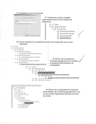 30. Agregaremos al Sub Gerente
."55>-er. í.-.hrc-li'-aiszQV ^í;f5f te C-© ef^ 31.Crearemos nuevas unidades
organizativas dentro de la carpeta de
subgerente
ffl í J j Users
1-1 £ Gerente General
H . Sub Gerente
Gerente de Marketing
LiJ Gerente de Finanzas
£3 Gerente de RRHH
Gerente Técnico
32. Ahora crearemos los asistentes dentro de los gerentes que se han
realizados
B J
B i
te General
..o Gerente
j Gerente de Marketing
^ As stente Administrativo de Marketing
I Gerente de Finanzas
Asistente administrativo de finanza
Gerente de RRHH
. Asistente adminisb-ativo de RRHH
> ente Técnico
Asistente admri!5ti'at''';o de 'a gerencia técnica
33. Dentro de la carpeta de
Finanzas agregaremos al contador
al asistente administrativo de
contabilidad
i±.s : o s e r s
E l ÍM..., ' G e r e n t e : Generoíl
E-1 ^ e r e r s t e d e M a t r k e t j n g
' j . s s t e ' - t e a d m i n i s t r a t i v o d e c o n t ^ b i ü d s c l
t-tl , G e r e n t e d e R R H H
Ca G e r e n t e T é c n i c o
e PJ"- de Active Director-/ [sVIN-RVlK7SIVV7CQ.svs
j i-u itiolers
e u J S urityPrindpais
users
L érente
jQeptedeHsrkeiing
- Asistente Administ'ativo de Markefing
fVímoíxK^ efe venias
Gerente de Finanzas
Gei ei te de RRHH
;-aei te Técnico
34. Dentro de la subcarpeta de asistente
administrativo de marketing agregaremos una
nueva unidad organizativa llamada promotor
de ventas
 