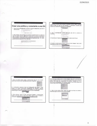 22/04/2015
Crear una política y conectarla a una OiJ
1. Vaya al menú Inicio/Ejecutar y escriba ei comando notepad.exe, para abrir el
editor de texto.
2. Para continuar, será necesario que escriba el siguiente texto en el editor de
notas del sistema operativo: @ectio off. Debe tener en cuenta la necesidad de
dejar un renglón. Luego escriba {para el ejemplo que mencionamos más arriba):
nombredominio.comnettcgoncarpetaaplicacionaplicacion.exe. Por último,
guarde el arctiivo utilizando el menú adecuado.
3. Renombre ei arcfiivo para cambiar su extensión .TXT por .BAT o guárdelo
desde el editor de notas con esa extensión. A continuación, muévalo para
ubicarlo en la carpeta de la aplicación en et Netlogon.
4. Vaya a tnicio/Ejecutar, bscriba gpmc.msc para abrir la consola de
comandoa.
5. Posiciónese en Objetos de '^^¿¡¿^¡¿¿^¿¿^P^ V ^ ' ' i ^ opción Nuevo
6. Escriba un nombre para la política y opnma el botón Aceptar. Deje la lista
desplegable de abajo como esta por defecto.
7. Vaya a la política recién creada y posteriomiente haga clic con el botón
derecho del mouse en ella. Elija Editar para poder configurarla.
8, A continuación, expanda el ártol de Configuración del equipo y luego
diríjase a la sección denominada Configuración de Windows, Expanda
nuevamente et árbol y elija la opción llamada Scripts. En el lado derecho de ta
pantalla haga clic derecho sobre Inicio y escoja la opción Propiedades.
9, Para continuar, oprima el botón denominado Agregar y posteriormente
escribir la ruta del script; en este caso deberá copiar la que se muestra a
continuación: dominio.comnetlogonaplicacionaplicacion.bat.
10. En este paso deberá oprimir el botón Aceptar, luego de to cual tendrá que
cerrar la pantalla de edición. En !a consola posiciónese donde quiera conectar la
política. Para todas las computadoras de escritorio, ubiqúese en la OU
denominada Computadoras. Para continuar, haga clic con el botón derecho del
mouse y elija ia opción Vincular un GPO existente.
11. Elija la nueva política antes creada dei listado que figura en pantalla y
finalmente haga clic sobre ei botón llamado Aceptar.
3
 