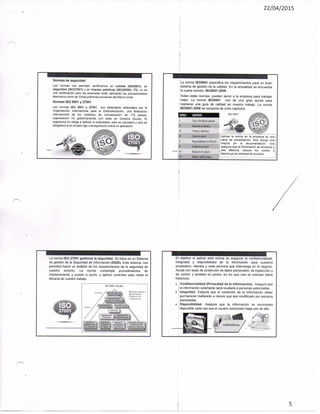 22/04/2015
Normas de seguridad
Las normas nos permiten certificarnos en calidad (ISO9001), en
seguridad (ISO27001) y en buenas prácticas (ISO20000), ITIL no es
una certificación pero las empresas están aplicando los procedimientos
descriptos como tal. Estas prácticas provienen del Reino Unido,
Normas ISO 9001 y 27001
Las normas ISO 9001 y 27001 son estándares elaborados por la
Organización Internacional para ia Estandarización, una federación
internacional de los institutos de normalización de 175 paises;
organización no gubernamental con sede en Ginebra (Suiza). El
organismo no obliga a aplicas lo estándares; esto es voluntario y sólo es
obligatorio si en el país rige una legislación sobre su aplicación.
^^^^
La norma ISO9001 especifica los requerimientos para un buen
sistema de gestión de la calidad. En la actualidad se encuentra
la cuarta versión. 1309001:2008.
Todas estas normas, pueden servir a la empresa para trabajar
mejor. La norma ISO9001 nos da una gran ayuda para
'mantener una guia de calidad en nuestro trabajo. La norma
1309001:2008 se compone de ocho capitulas.
IS0 9Ci.ll
BSWO KCÍMIí
Aplicar la norma en la empresa es una
carta de presentación. Nos otorga una
mejora en ia documentación, nos
asegura que la información se actualice y
sea efectiva, reduce los costos y
disminuye la cantidad de proceso.
La norma ISO 27001 gestiona la seguridad. Se basa en un Sistema
de gestión de la Seguridad de Información (SGSI). Este sistema, nos
permitirá hacer un análisis de los requerimientos de ta seguridad de
nuestro entorno. La norma contempla procedimientos de
mantenimiento y puesto a punto, y aplicar controles para medir la
eficacia de nuestro trabajo.
El objetivo ai aplicar esta norma es asegurar la confidencialidad,
integridad y disponibilidad de la información para nuestros
empleados, clientes y cada persona que intervenga en et negocio.
Ayuda con leyes de protección de datos personales, de inspección y
de control, y también en juicios, en los que casi se solicitan datos
históricos.
. Confidencialidad (Privacidad de ia información). Asegura que
l la información solamente será revelada a personas autorizadas.
. Integridad. Estipula que el contenido de la información deber
permanecer inalterado a menos que sea modificado por persona
autorizadas.
• Disponibilidad. Asegura que la información se encontrará
' disponible cada vez que el usuario autorizado haga uso de ella.
5
 