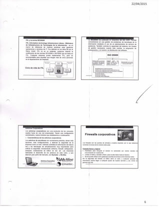 22/04/2015
ITIL y la norma ISO20000
ITIL Information technology Infrastructure Library • Biblioteca
de Infraestructura de Tecnologías de la Información, es un
marco de referencia de mejores prácticas para gestionar
operaciones y servicios de IT Fue definido en los años 80 por el
Reino Unido. ITIL no es un estándar, podemos obtener la
certificación de las normas ISO20000 o BS15000 que se basa en
ITIL. Cualquier empresa puede implementar ITIL, pero es
recomendable para aquellas que tengan más de cinco personas
en el departamento de helpdesk.
Ciclo de vida de ITIL
.a ISO20000 fue publicada en diciembre del año 2005. Permite
concentrarnos en una gestión de problemas de tecnología de la
información mediante el uso de un planteamiento de servicio de
asistencia. También controla la capacidad del sistema, los niveles
de gestión necesarios cuando éste cambia, la asignación de
presupuestos, y el control y la distribución del software.
1 3 0 2 0 0 0 0
sPrteH^ par». S» ar-iam
[<rrji^a san k4 r«IC«I« 0Mt» :
Corporativos
Los antivirus corporativos son una evolución de los comunes,
usados fuera de una red empresarial. Tienen una configuración
centralizada y varios módulos que detallaremos a continuación.
Características de tos antivirus corporativos.
Los antivirus de servidores son sumamente potentes, tienen más
opciones, más configuraciones, y abarcan la seguridad de la
empresa como un todo. Además centraliza la información de toda la
red y las descargas de actualizaciones muy importantes para
unificar la seguridad, incorporando antivirus, firewail, antispyware,
antispam, analizadores de tráfico de red, etc. Las empresas
dedicadas al desarrollo de los antivirus en este rubro, y que
abarcan gran parte del mercado, son Symatec y McAfee.
/^tívírus Carporatíva MeAfeéS Í C U S t I Y
Symantec.
Firewails corporativos
Los firewails son las puertas de entrada a nuestra empresa, por lo que debemos
controlar el acceso de la manera adecuada
Firewails físicos y lógicos
• Diseñados para bloquear el acceso no autorizado por ciertos canales de
comunicación en nuestra red.
• Limitan el tráfico y también cifrado, para ocultar datos hasta el destino.
• Se les puede utilizar como gateways {puertas de enlace) entre distintas redes
Sin la seguridad del firewail, ei tráfico seria un caos, y cualquier paquete de
información podría llegar a cualquier puerto de nuestro servidor y, así, entrar sin
permiso a-la red,
6
 