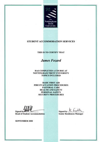 STUDENT ACCOMMODATION SERVICES



                       THIS IS TO CERTITY THAT



                         Jumes Fozard


                     HAS COMPLETED A COURSE AT
                    NOTTINGHAM TRENT UNIYERSITY
                          TOPICS INCLUDED


                           BASIC tr'IRST AID
                    FIRE EVACUATION PROCEDURES
                           PASTORAL CARE
                         HEALTH AND SATETY
                          PERSONAL SAFE,TY
                        SECURITY PROCEDURES




                                         signed o, ..h.,.
Head of Student Accommodation            Senior Residences Manager


SEPTEMBER    2OOO
 