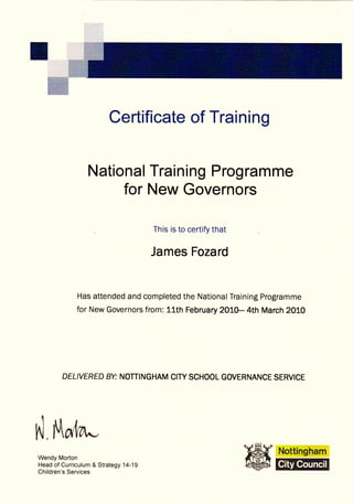 Certificate of Training


                 National Training Programme
                      for New Governors

                                      This is to certify that


                                      James Fozard


              Has attended and completed the National Training Programme
             for New Governors from: 11th February 2OLO- 4th March 2010




          DELIVERED BV NOTTINGHAM CIW SCHOOL GOVERNANCE SERVICE




n]   ,   rt{04^-,
Wendy Morton
Head of Curriculum & Strategy 14-19
Children's Services
 