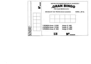 ESCUELA DE DANZAS NATIVAS E L CALAFATE II

^GRAN BINGo
PRO VIAJE MEXICO-2.014
ESCUELA N° 163 FECHA 22 de noviembre

1. RONDA:linea:$200
2. R0NDA:lmea : $ 300
3. R0NDA:iinea: $ 500

$20

bingo: $ 400
bingo: $ 600
bingo: $ 1800

HORA:...20 hs.

 