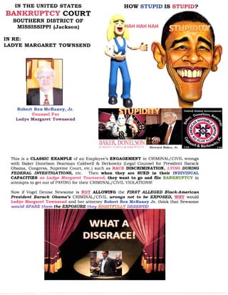 This is a CLASSIC EXAMPLE of an Employee’s ENGAGEMENT in CRIMINAL/CIVIL wrongs
with Baker Donelson Bearman Caldwell & Berkowitz (Legal Counsel for President Barack
Obama, Congress, Supreme Court, etc.) such as RACE DISCRIMINATION, LYING DURING
FEDERAL INVESTIGATIONS, etc. Then when they are SUED in their INDIVIDUAL
CAPACITIES as Ladye Margaret Townsend, they want to go and file BANKRUPTCY in
attempts to get out of PAYING for their CRIMINAL/CIVIL VIOLATIONS!
Now if Vogel Denise Newsome is NOT ALLOWING the FIRST ALLEGED Black-American
President Barack Obama’s CRIMINAL/CIVIL wrongs not to be EXPOSED, WHY would
Ladye Margaret Townsend and her attorney Robert Rex McRaney Jr. think that Newsome
would SPARE them the EXPOSURE they RIGHTFULLY DESERVE!
 