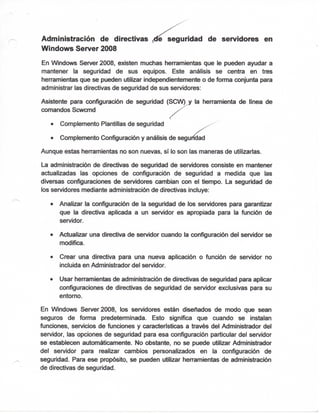 Administración de directivas ^ seguridad de servidores en
Windows Server 2008
En Windows Server 2008, existen muchas henramientas que le pueden ayudar a
mantener la seguridad de sus equipos. Este análisis se centra en tres
herramientas que se pueden utilizar independientemente o de fomia conjunta para
administrar las directivas de seguridad de sus servidores:
Asistente para configuración de seguridad (SCW) y la herramienta de línea de
comandos Scwcmd
• Complemento Plantillas de seguridad
• Complemento Configuración y análisis de segu
Aunque estas herramientas no son nuevas, sí lo son las maneras de utilizarias.
La administración de directivas de seguridad de servidores consiste en mantener
actualizadas las opciones de configuración de seguridad a medida que las
diversas configuraciones de servidores cambian con el tiempo. La seguridad de
los servidores mediante administración de directivas incluye:
• Analizar la configuración de la seguridad de los servidores para garantizar
que la directiva aplicada a un servidor es apropiada para la función de
servidor.
• Actualizar una directiva de servidor cuando la ix>nfiguracíón del servidor se
modifica.
• Crear una directiva para una nueva aplicación o función de servidor no
incluida en Administrador del servidor.
• Usar henramientas de administración de directivas de seguridad para aplicar
configuraciones de directivas de seguridad de servidor exclusivas para su
entorno.
En Windows Server 2008, los servidores están diseñados de modo que sean
seguros de fonna predeterminada. Esto significa que cuando se instalan
ftjnciones, servicios de funciones y caracteristicas a través del Administrador del
servidor, las opciones de seguridad para esa configuración particular del servidor
se establecen automáticamente. No obstante, no se puede utilizar Administrador
del servidor para realizar cambios personalizados en la configuración de
seguridad. Para ese propósito, se pueden utilizar henramientas de administración
de directivas de seguridad.
 