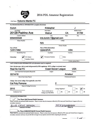 G3h 2016 PDL Amateur Registration
Club Name: Kokomo Mantis FC
PLAYER BIOGRAPHICAL INFORMATION: (complete aU sections)
Korich Kristopher
Last Name
20128 Padrino Ave
First Name
Walnut CA
Middle Initial
91789
Current Address
9094555548
City State
kris.korich.7@gmail.com
Zip
Phone Number E-MaU
N/A
DateofBiith:
12/01/1992
Twitter Handle
Place of Birth (Nationality):
Upiand/CA USA
Month/DayA^ear City/State Country
Citizenship: U.S. Citizen
Canadian Citizen
Permanent Resident Other
If other, please fill in
LAST CLUB/COLLEGE INFORMATION: (all information must be completed)
Club: (List last team, dab or youth club governed by FIFA regulations; NOT a college or university team)
Real So Cal FC Coast Soccer League USA
Last Team/Club Participated (Required)
02/14/16
League Country
Amateur
Date of Last Game Played
College: (List current college; it not applicable, enter N/A)
Cal Poly Pomona
Professional/Amateur
Name of College/University Division
2015
Graduation Year
If yes, current year in
College (as of Fall 2016):
College Ehgibihty?
FR SO
Yes
JR
No
SR
INSURANCE INFORMATION:
Yes, Player HAS Personal Health Insurance
Player currently has personal health insurance. Player is aware that the insurance offered by PDL team and United Soccer Leagues wiU act as
secondary insurance.
(InsiuMce Provider) (PoUcy #)
No, Player EHJES NOT HAVE Personal Health Instirance
Player does not currently have personal health insurance. Player is aware that the insurance offered by PDL team and United Soccer Leagues is
secondary insurance and may not provide fiill coverage for any injuries received while competing for said team.
 