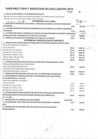 TARIFARIO TUPA Y SERVICIOS NO EXCLUSIVOS 2015
% UIT SI.
1.- SOLICITUD DE ACCESO A LA INFORMACIÓN PUBLICA
Pago del costo de reproducción luego de aprobada la procedencia de la información
solicitada .Varia el importe de la información solicitada.
C^/^iSo.^.. . ^ e k v A PATRIMONIO CULTURAL
1.- REVISION DE PROPUESTA S DE AVISOS Y ANUNCIOS EN BIENES CULTURALES INMUEBLES
HISTORICOS. 3.08
2.- AUTORIZACIONPARA TRAMITEDE INDEPENDIZACION DE BIENES CULTURALES INMUEBLES
HISTORICOS. 3.26
3.- AUTORIZACION PARA LA EMISION DE UCENCIA DE FUNCIONAMIENTO EN BIENES INTEGRANTES
INTEGRANTES DEL PATRIMONIO CULTURAL DE LA NACION. 3.09
4.- RETIRO DE CONDICIÓN DE PATRIMONIO CULTURAL DE LA NACION 19.05
PATRIMONIO ARQUEOLOGICO INMUEBLE
1.- EXPEDICION DE CERTIFICADOS DE INEXSISTENCIA DE RESTOS ARCiUEOLOGICOS { CIRA)
PAGO POR DERECHO DE TRAMITE:
OAIOHA.OKM 32.23
MAS DE 10 A 25 HA.O KM. 42.91
MAS DE 25 A 50 HA. O KM. • 53.74
MAS DE 50 A 100 HA. O KM. 56.70
MAS DE 100 A 200 HA. O KM , 71.20
MAS DE 200 HA. O KM. 84.43
2.- AUTORIZACIÓN PARA REAUZAR PLAN DE MONITOREO ARQUEOLOGICO { PMA)
PMA SIN INFRAESTRUCTURA PREEXISTENTE
PAGO POR DERECHO DE TRAMITE: 24.07
PMA CON INFRAESTRUCTURA PREEXISTENTE
PAGO POR DERECHO DE TRAMITE: 50.20
3.- APROBACIÓN DEL INFORME FINAL DEL PLAN DE MONITOREO ARQUEOLOG. 27.82
4.- PROCEDIMIENTO SIMPUFICADO PAR EL OTORGAMIENTO DE CIRA (PROSIC)
EN EL MARCO DEL D.L. N9 1105
PAGO POR DERECHO DE TRAMITE:
OAIOHA.OKM 22.9
MAS DE 10 A 25 HA.O KM. _ 34.31
MAS DE 25 A 50 HA. O KM. 53.74
MAS DE 50 A 100 HA. O KM. 56.72
5.- AUTORIZACION DE EJECUCION DEL PROYECTO DE EVALUACION ARQUEOLOGICA
DE RECONOCIMIENTO CON EXCAVCIONES (PEARCE) EN EL MARCO DEL 26.30
D.L. N2 1105.
6.- APROBACION DEL INFORME FINAL DEL PEARCE GRATUITO
7.- AUTORIZACION PARA REAUZAR PROYECTOS DE INESTIGACION ARQUEOL. 8.17
(PIA)
8.- APROBACION DEL INFORME FINAL DEL PROYECTO DE INVESTIGACION
ARQUEOLOGICA. 9.53
125.50
793.30
1240.70-
1651.90
2068.90
2183.10
2741.20
3250.60
926.80
1932.60
1071.2
881.5
1321.1
2068.9
2163.6
1012.50
314.50
366.60
O
 