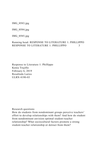 IMG_0583.jpg
IMG_0584.jpg
IMG_0585.jpg
Running head: RESPONSE TO LITERATURE 1: PHILLIPPO
RESPONSE TO LITERATURE 1: PHILLIPPO 3
Response to Literature 1: Phillippo
Kenia Trujillo
February 6, 2019
Rosalinda Larios
ULRN 4190-03
Research questions
How do students from nondominant groups perceive teachers’
effort to develop relationships with them? And how do student
from nondominant envision optimal student-teacher
relationship? What sociocultural factors promote a strong
student-teacher relationship or detract from them?
 