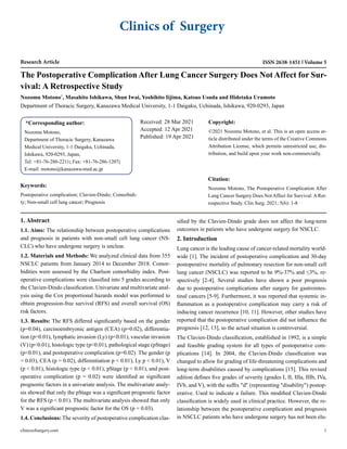 Clinics of Surgery
Research Article ISSN 2638-1451 Volume 5
The Postoperative Complication After Lung Cancer Surgery Does Not Affect for Sur-
vival: A Retrospective Study
Nozomu Motono*
, Masahito Ishikawa, Shun Iwai, Yoshihito Iijima, Katsuo Usuda and Hidetaka Uramoto
Department of Thoracic Surgery, Kanazawa Medical University, 1-1 Daigaku, Uchinada, Ishikawa, 920-0293, Japan
*Corresponding author:
Nozomu Motono,
Department of Thoracic Surgery, Kanazawa
Medical University, 1-1 Daigaku, Uchinada,
Ishikawa, 920-0293, Japan,
Tel: +81-76-286-2211; Fax: +81-76-286-1207;
E-mail: motono@kanazawa-med.ac.jp
Received: 28 Mar 2021
Accepted: 12 Apr 2021
Published: 19 Apr 2021
Copyright:
©2021 Nozomu Motono, et al. This is an open access ar-
ticle distributed under the terms of the Creative Commons
Attribution License, which permits unrestricted use, dis-
tribution, and build upon your work non-commercially.
Citation:
Nozomu Motono, The Postoperative Complication After
Lung Cancer Surgery Does Not Affect for Survival: A Ret-
rospective Study. Clin Surg. 2021; 5(6): 1-8
clinicsofsurgery.com 1
Keywords:
Postoperative complication; Clavien-Dindo; Comorbidi-
ty; Non-small cell lung cancer; Prognosis
1. Abstract
1.1. Aims: The relationship between postoperative complications
and prognosis in patients with non-small cell lung cancer (NS-
CLC) who have undergone surgery is unclear.
1.2. Materials and Methods: We analyzed clinical data from 355
NSCLC patients from January 2014 to December 2018. Comor-
bidities were assessed by the Charlson comorbidity index. Post-
operative complications were classified into 5 grades according to
the Clavien-Dindo classification. Univariate and multivariate anal-
ysis using the Cox proportional hazards model was performed to
obtain progression-free survival (RFS) and overall survival (OS)
risk factors.
1.3. Results: The RFS differed significantly based on the gender
(p=0.04), carcinoembryonic antigen (CEA) (p=0.02), differentia-
tion (p=0.01), lymphatic invasion (Ly) (p<0.01), vascular invasion
(V) (p<0.01), histologic type (p<0.01), pathological stage (pStage)
(p<0.01), and postoperative complication (p=0.02). The gender (p
= 0.03), CEA (p = 0.02), differentiation p < 0.01), Ly p < 0.01), V
(p < 0.01), histologic type (p < 0.01), pStage (p < 0.01), and post-
operative complication (p = 0.02) were identified as significant
prognostic factors in a univariate analysis. The multivariate analy-
sis showed that only the pStage was a significant prognostic factor
for the RFS (p < 0.01). The multivariate analysis showed that only
V was a significant prognostic factor for the OS (p = 0.03).
1.4. Conclusions: The severity of postoperative complication clas-
sified by the Clavien-Dindo grade does not affect the long-term
outcomes in patients who have undergone surgery for NSCLC.
2. Introduction
Lung cancer is the leading cause of cancer-related mortality world-
wide [1]. The incident of postoperative complication and 30-day
postoperative mortality of pulmonary resection for non-small cell
lung cancer (NSCLC) was reported to be 9%-37% and ≤3%, re-
spectively [2-4]. Several studies have shown a poor prognosis
due to postoperative complications after surgery for gastrointes-
tinal cancers [5-9]. Furthermore, it was reported that systemic in-
flammation as a postoperative complication may carry a risk of
inducing cancer recurrence [10, 11]. However, other studies have
reported that the postoperative complication did not influence the
prognosis [12, 13], so the actual situation is controversial.
The Clavien-Dindo classification, established in 1992, is a simple
and feasible grading system for all types of postoperative com-
plications [14]. In 2004, the Clavien-Dindo classification was
changed to allow for grading of life-threatening complications and
long-term disabilities caused by complications [15]. This revised
edition defines five grades of severity (grades I, II, IIIa, IIIb, IVa,
IVb, and V), with the suffix "d" (representing "disability") postop-
erative. Used to indicate a failure. This modified Clavien-Dindo
classification is widely used in clinical practice. However, the re-
lationship between the postoperative complication and prognosis
in NSCLC patients who have undergone surgery has not been elu-
 
