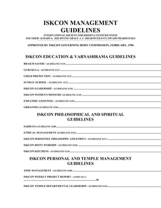 ISKCON MANAGEMENT
                                              GUIDELINES
             INTERNATIONAL SOCIETY FOR KRISHNA CONSCIOUSNESS
  FOUNDER/ ACHARYA: HIS DIVINE GRACE A. C. BHAKTIVEDANTA SWAMI PRABHUPADA
                     .................................................................................................................................................................................................................................................................................................................................................




     APPROVED BY ISKCON GOVERNING BODY COMMISSION, FEBRUARY, 1996



  ISKCON EDUCATION & VARNASHRAMA GUIDELINES
BHAKTI SASTRI - GUIDELINE #110 ................................................................................................................................................

GURUKULA - GUIDELINE #121 ........................................................................................................................................................

CHILD PROTECTION - GUIDELINE #122 .......................................................................................................................................

SUNDAY SCHOOL - GUIDELINE #123 ............................................................................................................................................

ISKCON LEADERSHIP - GUIDELINE #130 .....................................................................................................................................

ISKCON WOMEN'S MINISTRY GUIDELINE #140 ........................................................................................................................

EMPATHIC LISTENING - GUIDELINE #150 ...................................................................................................................................

GRHASTHA GUIDELINE #160 ...........................................................................................................................................................

                   ISKCON PHILOSOPHICAL AND SPIRITUAL
                               GUIDELINES
SADHANA GUIDELINE #200 ..............................................................................................................................................................

ETHICAL MANAGEMENT GUIDELINE #210.................................................................................................................................

ISKCON PERSONNEL PHILOSOPHY AND ETHICS - GUIDELINE #211 ..................................................................................

ISKCON DEITY WORSHIP - GUIDELINE #220 ..............................................................................................................................

ISKCON KITCHENS - GUIDELINE #230 ..........................................................................................................................................

        ISKCON PERSONAL AND TEMPLE MANAGEMENT
                      GUIDELINES
TIME MANAGEMENT - GUIDELINE #400 ......................................................................................................................................

ISKCON WEEKLY PROJECT REPORT - (FORM 402.1)
.............................................................................................................20

ISKCON TEMPLE DEPARTMENTAL LEADERSHIP - GUIDELINE #416 .................................................................................
 