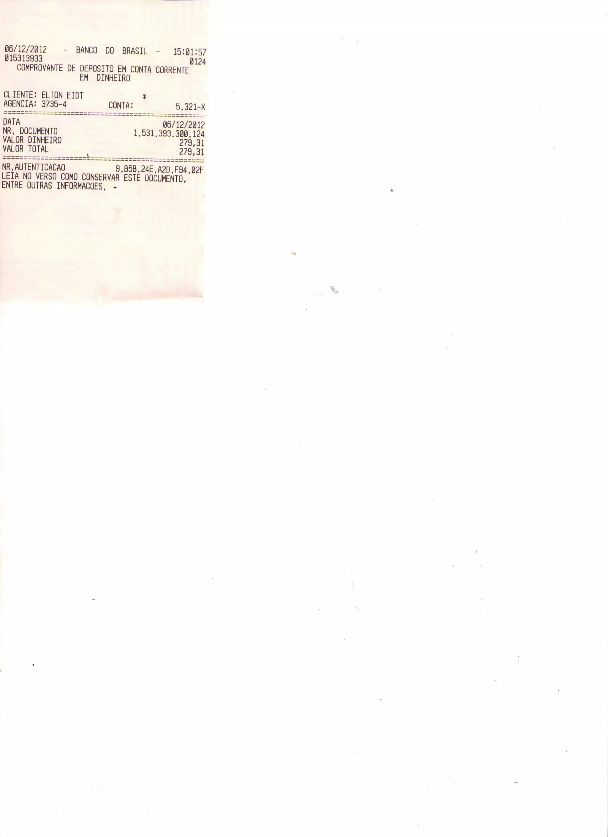 06/12/2012 - BANCO DO BRASIL - 15:01:57
015313933 0124
COMPROVANTE DE DEPOSITO EM CONTA CORRENTE
EM DINHEIRO
CLIENTE: ELTON EIDT *
AGENCIA: 3735-4 CONTA: 5.321-X
DATA 06/12/2012
NR. DOCUMENTO 1,531.393.300.124
VALOR DINHEIRO 279,31
VALOR TOTAL v 279,31
NR.AUTENTICAÇÃO 9.B5B.24E.A2D.F94.02F
LEIA NO VERSO COMO CONSERVAR ESTE DOCUMENTO,
ENTRE OUTRAS INFORMAÇÕES. -