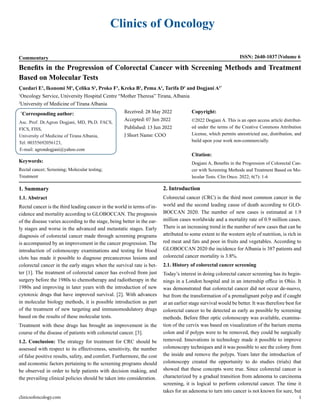 Clinics of Oncology
Commentary ISSN: 2640-1037 Volume 6
Benefits in the Progression of Colorectal Cancer with Screening Methods and Treatment
Based on Molecular Tests
Çuedari E1
, Ikonomi M1
, Çeliku S1
, Proko F1
, Kreka B1
, Pema A1
, Tarifa D1
and Dogjani A2*
1
Oncology Service, University Hospital Centre “Mother Theresa” Tirana, Albania
2
University of Medicine of Tirana Albania
*
Corresponding author:
Asc. Prof. Dr.Agron Dogjani, MD, Ph.D. FACS,
FICS, FISS,
University of Medicine of Tirana Albania,
Tel: 00355692056123,
E-mail: agrondogjani@yahoo.com
Received: 28 May 2022
Accepted: 07 Jun 2022
Published: 13 Jun 2022
J Short Name: COO
Copyright:
©2022 Dogjani A. This is an open access article distribut-
ed under the terms of the Creative Commons Attribution
License, which permits unrestricted use, distribution, and
build upon your work non-commercially.
Citation:
Dogjani A, Benefits in the Progression of Colorectal Can-
cer with Screening Methods and Treatment Based on Mo-
lecular Tests. Clin Onco. 2022; 6(7): 1-6
Keywords:
Rectal cancer; Screening; Molecular testing;
Treatment
clinicsofoncology.com 1
1. Summary
1.1. Abstract
Rectal cancer is the third leading cancer in the world in terms of in-
cidence and mortality according to GLOBOCCAN. The prognosis
of the disease varies according to the stage, being better in the ear-
ly stages and worse in the advanced and metastatic stages. Early
diagnosis of colorectal cancer made through screening programs
is accompanied by an improvement in the cancer progression. The
introduction of colonoscopy examinations and testing for blood
clots has made it possible to diagnose precancerous lesions and
colorectal cancer in the early stages when the survival rate is bet-
ter [1]. The treatment of colorectal cancer has evolved from just
surgery before the 1980s to chemotherapy and radiotherapy in the
1980s and improving in later years with the introduction of new
cytotoxic drugs that have improved survival. [2]. With advances
in molecular biology methods, it is possible introduction as part
of the treatment of new targeting and immunomodulatory drugs
based on the results of these molecular tests.
Treatment with these drugs has brought an improvement in the
course of the disease of patients with colorectal cancer. [3].
1.2. Conclusion: The strategy for treatment for CRC should be
assessed with respect to its effectiveness, sensitivity, the number
of false positive results, safety, and comfort. Furthermore, the cost
and economic factors pertaining to the screening programs should
be observed in order to help patients with decision making, and
the prevailing clinical policies should be taken into consideration.
2. Introduction
Colorectal cancer (CRC) is the third most common cancer in the
world and the second leading cause of death according to GLO-
BOCCAN 2020. The number of new cases is estimated at 1.9
million cases worldwide and a mortality rate of 0.9 million cases.
There is an increasing trend in the number of new cases that can be
attributed to some extent to the western style of nutrition, is rich in
red meat and fats and poor in fruits and vegetables. According to
GLOBOCCAN 2020 the incidence for Albania is 387 patients and
colorectal cancer mortality is 3.8%.
2.1. History of colorectal cancer screening
Today’s interest in doing colorectal cancer screening has its begin-
nings in a London hospital and in an internship office in Ohio. It
was demonstrated that colorectal cancer did not occur de-nuovo,
but from the transformation of a premalignant polyp and if caught
at an earlier stage survival would be better. It was therefore best for
colorectal cancer to be detected as early as possible by screening
methods. Before fiber optic colonoscopy was available, examina-
tion of the cervix was based on visualization of the barium enema
colon and if polyps were to be removed, they could be surgically
removed. Innovations in technology made it possible to improve
colonoscopy techniques and it was possible to see the colony from
the inside and remove the polyps. Years later the introduction of
colonoscopy created the opportunity to do studies (trials) that
showed that these concepts were true. Since colorectal cancer is
characterized by a gradual transition from adenoma to carcinoma
screening, it is logical to perform colorectal cancer. The time it
takes for an adenoma to turn into cancer is not known for sure, but
 