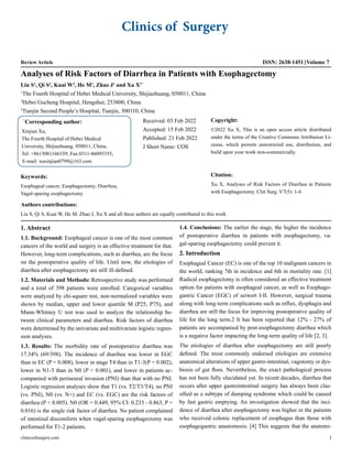 Clinics of Surgery
Review Article ISSN: 2638-1451 Volume 7
clinicsofsurgery.com 1
Analyses of Risk Factors of Diarrhea in Patients with Esophagectomy
Liu S1
, Qi S2
, Kuai W3
, He M1
, Zhao J1
and Xu X1*
1
The Fourth Hospital of Hebei Medical University, Shijiazhuang, 050011, China
2
Hebei Gucheng Hospital, Hengshui, 253800, China
3
Tianjin Second People’s Hospital, Tianjin, 300110, China
*
Corresponding author:
Xinjian Xu,
The Fourth Hospital of Hebei Medical
University, Shijiazhuang, 050011, China,
Tel: +8615081166339; Fax:0311-86095355;
E-mail: xuxinjian0799@163.com
Received: 03 Feb 2022
Accepted: 15 Feb 2022
Published: 21 Feb 2022
J Short Name: COS
Copyright:
©2022 Xu X, This is an open access article distributed
under the terms of the Creative Commons Attribution Li-
cense, which permits unrestricted use, distribution, and
build upon your work non-commercially.
Citation:
Xu X, Analyses of Risk Factors of Diarrhea in Patients
with Esophagectomy. Clin Surg. V7(5): 1-6
Keywords:
Esophageal cancer; Esophagectomy; Diarrhea;
Vagal-sparing esophagectomy
Authors contributions:
Liu S, Qi S, Kuai W, He M, Zhao J, Xu X and all these authors are equally contributed to this work
1. Abstract
1.1. Background: Esophageal cancer is one of the most common
cancers of the world and surgery is an effective treatment for that.
However, long-term complications, such as diarrhea, are the focus
on the postoperative quality of life. Until now, the etiologies of
diarrhea after esophagectomy are still ill-defined.
1.2. Materials and Methods: Retrospective study was performed
and a total of 398 patients were enrolled. Categorical variables
were analyzed by chi-square test, non-normalized variables were
shown by median, upper and lower quartile M (P25, P75), and
Mann-Whitney U test was used to analyze the relationship be-
tween clinical parameters and diarrhea. Risk factors of diarrhea
were determined by the univariate and multivariate logistic regres-
sion analyses.
1.3. Results: The morbidity rate of postoperative diarrhea was
17.34% (69/398). The incidence of diarrhea was lower in EGC
than in EC (P = 0.008), lower in stage T4 than in T1-3(P = 0.002),
lower in N1-3 than in N0 (P < 0.001), and lower in patients ac-
companied with perineural invasion (PNI) than that with no PNI.
Logistic regression analyses show that T1 (vs. T2/T3/T4), no PNI
(vs. PNI), N0 (vs. N+) and EC (vs. EGC) are the risk factors of
diarrhea (P < 0.005). N0 (OR = 0.449, 95% CI: 0.233 - 0.863, P =
0.016) is the single risk factor of diarrhea. No patient complained
of intestinal discomforts when vagal-sparing esophagectomy was
performed for T1-2 patients.
1.4. Conclusions: The earlier the stage, the higher the incidence
of postoperative diarrhea in patients with esophagectomy, va-
gal-sparing esophagectomy could prevent it.
2. Introduction
Esophageal Cancer (EC) is one of the top 10 malignant cancers in
the world, ranking 7th in incidence and 6th in mortality rate. [1]
Radical esophagectomy is often considered an effective treatment
option for patients with esophageal cancer, as well as Esophago-
gastric Cancer (EGC) of seiwert I-II. However, surgical trauma
along with long-term complications such as reflux, dysphagia and
diarrhea are still the focus for improving postoperative quality of
life for the long term.2 It has been reported that 12% - 27% of
patients are accompanied by post-esophagectomy diarrhea which
is a negative factor impacting the long-term quality of life [2, 3].
The etiologies of diarrhea after esophagectomy are still poorly
defined. The most commonly endorsed etiologies are extensive
anatomical alterations of upper gastro-intestinal, vagotomy or dys-
biosis of gut flora. Nevertheless, the exact pathological process
has not been fully elucidated yet. In recent decades, diarrhea that
occurs after upper gastrointestinal surgery has always been clas-
sified as a subtype of dumping syndrome which could be caused
by fast gastric emptying. An investigation showed that the inci-
dence of diarrhea after esophagectomy was higher in the patients
who received colonic replacement of esophagus than those with
esophagogastric anastomosis. [4] This suggests that the anatomi-
 