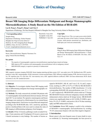 Clinics of Oncology
Research Article ISSN: 2640-1037 Volume 5
Luo R, Wang L, Wang D*
, Zhang Y and Chen Y
Department of Radiology, Xin Hua Hospital Affiliated to Shanghai Jiao Tong University School of Medicine, China
Breast MR Imaging Helps Differentiate Malignant and Benign Mammographic
Microcalcifications: A Study Based on the 5th Edition of BI-RADS
*
Corresponding author:
Dengbin Wang,
Department of Radiology, Xinhua Hospital,
Shanghai Jiao Tong University School of
Medicine, No.1665, Kongjiang Road, Shanghai
(200092), China, Tel: 86-21-25077030;
E-mail: wangdengbin@xinhuamed.com.cn
Received: 27 June 2021
Accepted: 12 July 2021
Published: 17 July 2021
Copyright:
©2021 Wang D et al. This is an open access article distrib-
uted under the terms of the Creative Commons Attribution
License, which permits unrestricted use, distribution, and
build upon your work non-commercially.
Citation:
Wang D, Breast MR Imaging Helps Differentiate Malignant
and Benign Mammographic Microcalcifications: A Study
Based on the 5th Edition of BI-RADS. Clin Onco. 2021;
5(3): 1-9
clinicsofoncology.com 1
Keywords:
Breast; Microcalcification; Magnetic Resonance Im-
aging; Clinical Decision-Making
Key points
•	 The majority of mammographic suspicious microcalcifications requiring biopsy turned out benign.
•	 MRI improves PPV in patients with mammographic microcalcifications with no malignancy missed.
•	 MRI-BI-RADS category is superior to presence of enhancement
Abbreviations:
MRI: magnetic resonance imaging; BI-RADS: breast imaging reporting and data system; AUC: area under curve; LR: likelihood ratio; PPV: positive
predictive value; MG: mammography; SVAB: stereotactic vacuum-assisted biopsy; DWI: diffusion weighted imaging; STIR: short tau inversion recov-
ery; TR: repetition time; TE: echo time; TIC: time-intensity curve; ADC: apparent diffusion coefficient; NME: non-mass enhancement; DCIS: ductal
carcinoma in situ; SD: standard deviation
1. Abstract
1.1. Objective: To investigate whether breast MR imaging could
help in differentiating malignant from benign mammographic mi-
crocalcifications.
1.2. Methods: The study consecutively included 106 patients with
112 mammographic microcalcifications between January 2014 and
April 2017 in our institute. Pre-operative mammograms and breast
MR images were analyzed in a blind manner by two trained breast
imaging subspecialists. Each lesion was described and categorized
according to the 5th BI-RADS atlas. AUC, sensitivity, specificity,
positive Likelihood Ratio (LR) were used to evaluate the value of
MR imaging in differentiating malignancy from benignity.
1.3. Results: Of the 112 lesions, pathologic results revealed 81 be-
nign, 12 pre-cancerous and 19 malignant (10 invasive cancers and
9 ductal carcinomas in situ) findings. The number of lesions as-
signed to BI-RADS 3, 4B, 4C, and 5 was 2, 92, 16, and 2, respec-
tively, resulting in a PPV of 14.7% (17/108) for MG-BI-RADS 4
microcalcifications. The number of MRI classification 1-5 to the
corresponding BI-RADS 4B microcalcifications were 37, 2, 33,
27, and 9 respectively. MR-BI-RADS criteria ruled out 72 benign
MG-BI-RADS 4 lesions with none malignancy missed, while MRI
enhancement criteria ruled out 46 benign lesions. MR-BI-RADS
criteria were significantly better in AUC (0.896, P<0.0001), speci-
ficity (79.12%, P <0.0001), and positive LR (4.79) than mammog-
raphy and MRI enhancement criteria.
1.4. Conclusion: Breast MR imaging is useful in the evaluation
of BI-RADS 4 mammographic microcalcifications by avoiding
79.12% unnecessary biopsies with none false-negative diagnosis.
2. Introduction
Breast cancer is the most frequent cause of cancer death in wom-
en worldwide [1]. Screening mammography has been proved to
 