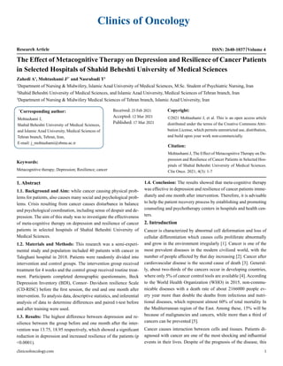 Clinics of Oncology
Research Article ISSN: 2640-1037 Volume 4
The Effect of Metacognitive Therapy on Depression and Resilience of Cancer Patients
in Selected Hospitals of Shahid Beheshti University of Medical Sciences
Zahedi A1
, Mohtashami J2*
and Nasrabadi T3
1
Department of Nursing & Midwifery, Islamic Azad University of Medical Sciences, M.Sc. Student of Psychiatric Nursing, Iran
2
Shahid Beheshti University of Medical Sciences, and Islamic Azad University, Medical Sciences of Tehran branch, Iran
3
Department of Nursing & Midwifery Medical Sciences of Tehran branch, Islamic Azad University, Iran
*
Corresponding author:
Mohtashami J,
Shahid Beheshti University of Medical Sciences,
and Islamic Azad University, Medical Sciences of
Tehran branch, Tehran, Iran,
E-mail: j_mohtashami@sbmu.ac.ir
Received: 25 Feb 2021
Accepted: 12 Mar 2021
Published: 17 Mar 2021
Copyright:
©2021 Mohtashami J, et al. This is an open access article
distributed under the terms of the Creative Commons Attri-
bution License, which permits unrestricted use, distribution,
and build upon your work non-commercially.
Citation:
Mohtashami J, The Effect of Metacognitive Therapy on De-
pression and Resilience of Cancer Patients in Selected Hos-
pitals of Shahid Beheshti University of Medical Sciences.
Clin Onco. 2021; 4(3): 1-7
Keywords:
Metacognitive therapy; Depression; Resilience; cancer
1. Abstract
1.1. Background and Aim: while cancer causing physical prob-
lems for patients, also causes many social and psychological prob-
lems. Crisis resulting from cancer causes disturbance in balance
and psychological coordination, including sense of despair and de-
pression. The aim of this study was to investigate the effectiveness
of meta-cognitive therapy on depression and resilience of cancer
patients in selected hospitals of Shahid Beheshti University of
Medical Sciences.
1.2. Materials and Methods: This research was a semi-experi-
mental study and population included 40 patients with cancer in
Taleghani hospital in 2018. Patients were randomly divided into
intervention and control groups. The intervention group received
treatment for 4 weeks and the control group received routine treat-
ment. Participants completed demographic questionnaire, Beck
Depression Inventory (BDI), Connor- Davidson resilience Scale
(CD-RISC) before the first session, the end and one month after
intervention. To analysis data, descriptive statistics, and inferential
analysis of data to determine differences and paired t-test before
and after training were used.
1.3. Results: The highest difference between depression and re-
silience between the group before and one month after the inter-
vention was 13.75, 18.95 respectively, which showed a significant
reduction in depression and increased resilience of the patients (p
<0.0001).
1.4. Conclusion: The results showed that meta-cognitive therapy
was effective in depression and resilience of cancer patients imme-
diately and one month after intervention. Therefore, it is advisable
to help the patient recovery process by establishing and promoting
counseling and psychotherapy centers in hospitals and health cen-
ters.
2. Introduction
Cancer is characterized by abnormal cell deformation and loss of
cellular differentiation which causes cells proliferate abnormally
and grow in the environment irregularly [1]. Cancer is one of the
most prevalent diseases in the modern civilized world, with the
number of people affected by that day increasing [2]. Cancer after
cardiovascular disease is the second cause of death [3]. General-
ly, about two-thirds of the cancers occur in developing countries,
where only 5% of cancer control tools are available [4]. According
to the World Health Organization (WHO) in 2015, non-commu-
nicable diseases with a death rate of about 2166000 people ev-
ery year more than double the deaths from infectious and nutri-
tional diseases, which represent almost 60% of total mortality In
the Mediterranean region of the East. Among these, 15% will be
because of malignancies and cancers, while more than a third of
cancers can be prevented [5].
Cancer causes interaction between cells and tissues. Patients di-
agnosed with cancer are one of the most shocking and influential
events in their lives. Despite of the prognosis of the disease, this
clinicsofoncology.com 1
 