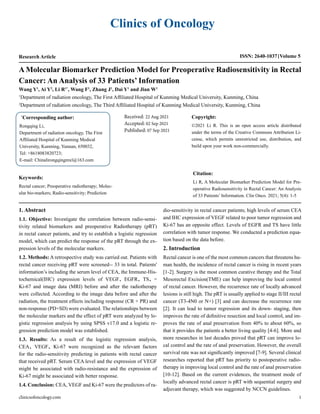 Clinics of Oncology
Research Article ISSN: 2640-1037 Volume 5
Wang Y1
, Ai Y2
, Li R1*
, Wang F1
, Zhang J1
, Dai Y1
and Jian W1
1
Department of radiation oncology, The First Affiliated Hospital of Kunming Medical University, Kunming, China
2
Department of radiation oncology, The Third Affiliated Hospital of Kunming Medical University, Kunming, China
A Molecular Biomarker Prediction Model for Preoperative Radiosensitivity in Rectal
Cancer: An Analysis of 33 Patients’ Information
*
Corresponding author:
Rongqing Li,
Department of radiation oncology, The First
Affiliated Hospital of Kunming Medical
University, Kunming, Yunnan, 650032,
Tel: +8618083820723;
E-mail: Chinalirongqingmxl@163.com
Received: 22 Aug 2021
Accepted: 02 Sep 2021
Published: 07 Sep 2021
Copyright:
©2021 Li R. This is an open access article distributed
under the terms of the Creative Commons Attribution Li-
cense, which permits unrestricted use, distribution, and
build upon your work non-commercially.
Citation:
Li R, A Molecular Biomarker Prediction Model for Pre-
operative Radiosensitivity in Rectal Cancer: An Analysis
of 33 Patients’ Information. Clin Onco. 2021; 5(4): 1-5
clinicsofoncology.com 1
Keywords:
Rectal cancer; Preoperative radiotherapy; Molec-
ular bio-markers; Radio-sensitivity; Prediction
1. Abstract
1.1. Objective: Investigate the correlation between radio-sensi-
tivity related biomarkers and preoperative Radiotherapy (pRT)
in rectal cancer patients, and try to establish a logistic regression
model, which can predict the response of the pRT through the ex-
pression levels of the molecular markers.
1.2. Methods: A retrospective study was carried out. Patients with
rectal cancer receiving pRT were screened-- 33 in total. Patients'
information’s including the serum level of CEA, the Immune-His-
tochemical(IHC) expression levels of VEGF、EGFR、TS、-
Ki-67 and image data (MRI) before and after the radiotherapy
were collected. According to the image data before and after the
radiation, the treatment effects including response (CR + PR) and
non-response (PD+SD) were evaluated. The relationships between
the molecular markers and the effect of pRT were analyzed by lo-
gistic regression analysis by using SPSS v17.0 and a logistic re-
gression prediction model was established.
1.3. Results: As a result of the logistic regression analysis,
CEA、VEGF、Ki-67 were recognized as the relevant factors
for the radio-sensitivity predicting in patients with rectal cancer
that received pRT. Serum CEA level and the expression of VEGF
might be associated with radio-resistance and the expression of
Ki-67 might be associated with better response.
1.4. Conclusion: CEA, VEGF and Ki-67 were the predictors of ra-
dio-sensitivity in rectal cancer patients; high levels of serum CEA
and IHC expression of VEGF related to poor tumor regression and
Ki-67 has an opposite effect. Levels of EGFR and TS have little
correlation with tumor response. We conducted a prediction equa-
tion based on the data before.
2. Introduction
Rectal cancer is one of the most common cancers that threatens hu-
man health, the incidence of rectal cancer is rising in recent years
[1-2]. Surgery is the most common curative therapy and the Total
Mesorectal Excision(TME) can help improving the local control
of rectal cancer. However, the recurrence rate of locally advanced
lesions is still high. The pRT is usually applied to stage II/III rectal
cancer (T3-4N0 or N+) [3] and can decrease the recurrence rate
[2]. It can lead to tumor regression and its down- staging, then
improves the rate of definitive resection and local control, and im-
proves the rate of anal preservation from 40% to about 60%, so
that it provides the patients a better living quality [4-6]. More and
more researches in last decades proved that pRT can improve lo-
cal control and the rate of anal preservation. However, the overall
survival rate was not significantly improved [7-9]. Several clinical
researches reported that pRT has priority to postoperative radio-
therapy in improving local control and the rate of anal preservation
[10-12]. Based on the current evidences, the treatment mode of
locally advanced rectal cancer is pRT with sequential surgery and
adjuvant therapy, which was suggested by NCCN guidelines.
 