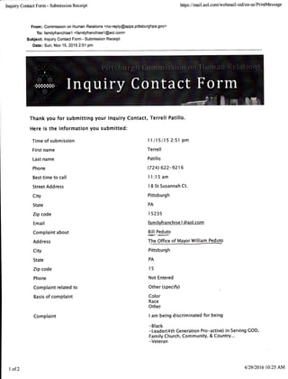 Inquiry Contact Form - Submission Receipt
From : Commission on Human Relations <no-reply@apps.pittsburghpa.gov>
To: familyfranchisel <familyfranchisel @aol.com>
Subjec* lnquiry Contact Form - Submission Receipt
Date: Sun, Nov 15, 20152:51 pm
https ://mail.aol.com/webmail-std/en-us/PrintMessage
Thank you for submitting your lnquiry Contact, Terrell Patillo.
Here is the information you submitted:
Time of submission
First name
Last name
Phone
Best time to call
Street Address
City
State
Zip code
Email
Complaint about
Add ress
City
State
Zip code
Phone
Complaint related to
Basis of complaint
Complaint
I I /15/15 2:51 pm
Terrell
Patillo
(724 622-9216
I I:15 am
I 8 St Susannah Ct.
Pittsburgh
PA
I 5235
fam i lyfranchise I @aol.com
!.lllP:3vto
T"!e Office of UayorWitlm
Pittsburgh
PA
l5
Not Entered
Other (specifo)
Color
Race
Other
I am being discriminated for being
-Black
-Leader(4th Generation Pro-active) in Serving COD'
Family Church, Community, & Country...
-Veteran
I of2 4129/201610:25 AM
 
