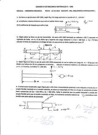 EXAMEN III DE MECANICA MATERIALES II- UNS
ESCUEI"A ; INGENIERIA MECANICA FECHA :21-01-2014 DOCENTE: lNG. ARQUIMEDES IPARRAGUIRRE L.
1.- Se t¡ene un eje de acero A¡Sl 1045, según fig" si la carga aplicada no excede el L.P" , calcular :
a) La deflexion máxima dinámica que sufre al aplicar dlcha carga
b) El coeficiente de lmpacto que sufre el eJe
1"ñ
f. .Js'/ --
<t!
Ó",,= I
^'tlt
2,- SegÚn plano se tiene un eje de transmisión de acero AtSl 1045 lanninado en caliente a 100 "C apoyado en
cojinetesde bolas enAyD dedichoejeysoporta una carga rotator¡a F, sl Sut= 100Kpsi y Sy=70Kpsi,
calcular el limite de resistencia a la fatiga del eje y en que punto se daría, explicar por que {??
15ootb
c {rh
1.s
_1
4""
desde una haltura de 30 cm gotpeando el exremo , calcular et esfuerzo máximo y la deflexión máxima en el
puit; d= impecto, e,i¡¡'¡si$er¿;r E = 20O Gpa
{ c,r*
f
n",: íok7
3P cn-'
-J
4'- El árbol acero escalonado segun fi8ura gira a 4o r/min, transm¡t¡endo poteacia a una máquina a través de un
acople flexible montsdo en el escalón derecho, el acero es maquínado en frio con el que se construirá el árbol
tierE res¡stencias de sut = 550 MPa y sy = 460 MPa. Hallar la potencia que se puede transmitir a través del
acople flexibte para qu§ el escalón mostrado no faltg si elesfueao cortante máximo
torctón soro para catculo de poterÉta I .§t' :t +(considerar
solo
,4t'b
Tt- l
q''"'i.L_ ll;o*"* 14*2,---l
T- t** nuvle / - :::a-r
6c=
"l'vr {
-> /a 7-'
-
<--
-de/3
g*, tooo k5
t.2l
l4
= 'ry-y-
 