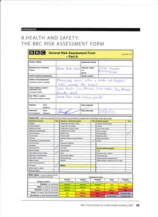 B.HEALTH
THE BBC I
AND SAFETY:
RISK ASSESSMENT FORM
EI EI EI Generat Risk Assessment Form
- Part A
Apil 2007- DC
Division / Studio Department / Series
Business Unit / Produclion
Address
l-leoP^ Park Schot,l
Producer / Editor
Tel:
Mobile:
Callg ll,,.oul<S
fgtjoz
FS6Jeo
Period covered by assessment Version number
Outline of risk assessment
Summary of what is proposed Phobgrqpl^, Shooh wil{^in 4 Sh40ti0 an,I cliygerenl
Sllcs arorrne( fk (choo I
Team members / experts /
contractoE ,/ etc.
List those involved
Cr,,leh K*r,nlts , L;o- /.t"rrthall, Chloe HoJdon,TuLy frAst*nl,
BrunJron Wo".L
Site/Office/Location
Outline sitd l@ations involved
l'lulh Parl-z S l-ucllo,,/Scl^oul
Tronn{3
Assessor Name
Signature
Date completed
Authoriser Name
(if not Assessor) Signature 6^"14 Date authorised
zt/ol / ts
Hazafd list - setect your hazards from the tist below and use these ta complete Paft B (add others where apprcpiate)
Situational hazards Tick Physical / chemical haards Tick Health huards Tick
Asbestos Contactwith cold liquid / vapour Disease €usative agent
Assault by person Contact with cold surface lnfection
Attacked by animal Contactwith hot liquid / vapour Lack offood /waler
Breathing compressed gas Contact with hoi surface Lack of
Cold environmenl Electric shock Physical fatigue
Crush by load Explosive blast Repetitive aclion
DroMing Explosive release of stored pressure Static body posiure
Entanglement in moving machinery Fire Skess
Hot environment Hazardous substan@
lntimidation lonizing radiation
Lifting Equipment Laser light Environmental huards
[4anual handling Lightning strike Litter
Object falling, moving or flying Noise Nuisance noise / vibralion
Obstruction / exposed feature Non-ionizing mdiation Physical damage
Sharp object / material Strobos@pic light Wasle substance released into air
Slippery surface Vibration Waste substance released into soil/Mter
Trap in moving machinery
Trip hazard Other
Vehicle impact / collision
Working at height
RiSk matfix - use this to detemine risk for
each hazad i.e. -how
bad and how likely Likelihood of Harm
Severity of Harm
Remote
e.g. <1 in 1000 chance
Unlikely
e.g- 1 in 200 chance
Possible
e.g. 1 in 50 chan@
Likely
e.g. 1 in 10 chance
Probable
e.g. >1 in 3 chance
Negligible e.g. small bruise Very low
Slight e.9. smail cut, deep bruise Very low Medium
Moderate e.g. deep cut, torn nuscte Medium Medium
Sevefe e-g- fraclure, /oss of corsciousress Medium Extrcmely high
Very Severe e.g death, pemanent disability Low Medium ExtEmely high Extcrcly high
NUJ Commission on multi-media working 2007 53
ttidr
Hi6h'
Hlgh
 