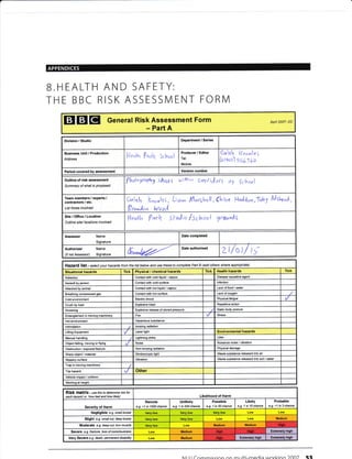 B.HEALTH AND SAFETY:
THE BBC RISK ASSESSMENT FORM
EI EI EI General Risk Assessment Form Apfl 2007- DC
- Part A
Division / Studio Department / Series
Business Unit / Production
Address
th lqrbr Sclnr,oi
Producer / Editor
Tel:
Mobile:
Cuttb I
(oteoz) 5
^ol"e
636o
Period covered by assessment Version number
Outline of risk assessment
Summary of what is proposed
fhot"grapUy Shools wilhin ssr|ltrurt o, School
Team members,/ experts /
contractore / etc,
List those involved
Crlsb |i,,r,,1e5 , Lrr^ lAwsl^qll,(hlere l4n)don,Iob1 frJsfuro1
0fnnolon tVooJ
Site/Ofiice/Location
Outline site/ l@ations involved
ffetrtta P"rh 5fal;o /Schrul grsu"Ag
Assessor Name
Signature
Date completed
Authoriser Name
(if not Assesso0 Signature
Date authorised
zt/st/ tS
Hazafd list - setect your hazatds from the list betow and use these to complete Paft B (add others wherc appropiate)
Situational hazards Tick Physical / chemical haards fick Health haards Tick
Asbesios Contactwith cold liquid / vapour Disease Gusative agent
Assault by person Contact with cold surface lnfection
Attacked by animal Contacl wiih hot liquid / vapour Lack offood / water
Breathing compressed gas Contact with hot surface Lack of oxygen
Cold environment Electric shock Physical fatigue
Crush by load Explosive blast Repelilive action
DroMing Explosive release of stored pressure Static body posture
Entanglement in moving machinery Fire Stress
Hot envircnment Hazardous substance
lntimidaiion lonizing radiation
Lifting Equipment Laser light Environmental hilards
l4anual handling Lightning strike Litter
Object falling, moving or flying Noise Nuisan@ noise / vibration
Obstruction / exposed feature Non-ionizing radiation Physical damage
Sharp object/ material Siroboscopic light Waste substance released into air
Slippery surface Vibration Waste substance released into soil/ Mter
Trap in moving machinery
Trip hazard Other
Vehicle impact/ collision
Working at height
RiSk matfix - use this to detemine isk fot
each hazatd i-e. 'how bad and how likely' Likelihood of Harm
Severity of Harm
Remote
e.g. <1 in 1000 chance
Unlikely
e.g. 1 in 200 chan@
Possible
e.g. 1 in 50 chance
Likely
e.g. 1 in 10 chance
Probable
e.g. >1 in 3 chance
Negligible e.g. snall bruise
Slight e.9. small cut, deep bruise Low Medium
Moderate e.g. deep cut, tom nuscle Medium Medium
Seyefe e.g. fnclure, /oss of corsciousress Medium Extrercly high
Very Severe e.g. death, Nmanent disability Medium Extremely high Exterely high
lll l l fnmmiccian an mr rlti-modi: vrarVina )OOJ Sa
uM
Hiqh
Hish Hlgh
 