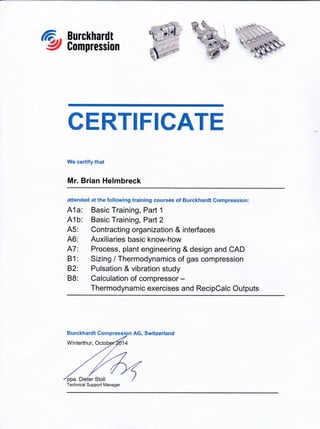 Burckhardt
Compression
CERTIFICATE
We certify that
Mr. Brian Helmbreck
aftended at the following training courses of Burckhardt Compression:
A1a: Basic Training, Part 1
41b: Basic Training, Parl2
A5: Contracting organization & interfaces
46: Auxiliaries basic know-how
A7: Process, plant engineerlng & design and CAD
B1: Sizing / Thermodynamics of gas compression
82: Pulsation & vibration study
88: Calculation of compressor -
Thermodynamic exercises and RecipCalc Outputs
AG, Switzerland
Technical Support Manager
ri__'*it
i
": . ''
'I
I .-
.,. t
j" ,n
,,!
' ,5 j
-a "t q:1
r1]g '
,';'i'I
i i.' -n*
t'.-q-{$''
i ,t-'
Burckhardt
Winterthur,
 