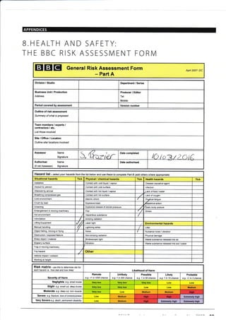 B.HEALTH
THE BBC
I AND SAFETY:
RISK ASSESSMENT FORM
EIEIEI General Risk Assessment
Part A
Form Apfl 2007- DC
Division / Studio Department / Series
Business Unit / Production
Address
Producer / Editor
Tel:
Mobile:
Period covered by assessment Version number
Outline of risk assessment
Summary of what is proposed
Team members / experts /
contractors / etc.
List those involved
Site/Office/Location
Outline site/ locations involved
Assessot Name
Signature 5 (frc,rier Date completed
lO toe.t2 otiAuthoriser Name
(if not Assessor) Signature
Date authorised
Hazard list - select your hazards from the list below and use these to complete Pafi B (add others where appropiate)
Situational hazards Tick Physical / chemical hazards Tick Health hazards Tick
Asbestos Contact with cold liquid / vapour Disease causative agent
Assault by person Contact with cold surface lnfection
Attacked by animal Contact with hot liquid / vapour Iack of food / water
Breathing compressed gas Contact with hot surface Lack ofoxygen
Cold environment Electric shock Phy.dical fatigue
Crush by load Explosive blast Xepetitive action
Drowning Explosive release of stored pressure Static body posture
Entanglement in moving machinery Fire Skess
Hot environment Hzardous substance
lntimidation lonizing radiation
Lifting Equipment ,/ // Laser light Environmental hazards
Manual handling Lightning strike Litter
Object falling, moving or flying Noise Nuisance noise / vibration
Obstruction / exposed feature Non-ionizing radiation Physical damage
Sharp object / material Stroboscopic light Waste substance released into air
Slippery surface Vibration Waste substance released into soil / water
Trap in moving machinery
Trip hazard Other
Vehicle impact / collision
Working at height
RiSk matfix - us e this to determine isk for
each hazard i.e. 'how bad and how likely' Likelihood of Harm
Severity of Harm
Remote
e.g. <1 in 1000 chance
Unlikely
e.g. 1 in 200 chance
Possible
e.g. 1 in 50 chance
Likely
e.g. 1 in 10 chance
Probable
e.g. >1 in 3 chance
Negligible e.g. small bruise Very low Very low Very low Low Low
Slight e.gr. smallcut, &ep bruise Very low Very low Low Low Medium
Moderate e.g. dep cut, torn muscle Very low Low Medium Medium
Severe e.9. fracture, loss of consciousress Low Medium Extremely high
Very Severe e.g. death, pemanent disabitity Medium Extremely high Extremely high
Hish
Hiqh High
Hish
 