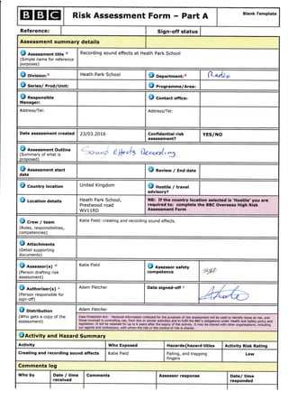 ETEIEI Risk Assessment Form - Part A Blank Template
Reference: Sign-off status
Assessment summary details
18 A"""""-ent title x
(Simple name for reference
purposes)
Recording sound effects at Heath Park School
dl oirision,x Heath Park School $ Department:x fi*aaL* o
S Serles/ Prod/Unit: tI Progr"-me/Area:
O Responsible
Manager:
$ Contact office:
Address/Tel: Address/Tel:
Date assessment created 23/03.2016 Confidential risk
assessment?
YES/NO
O A"".""-ent Outline
(Summary of what is
oroposed)
*vc r Lt "b le.-rrrl,ft
O A"".""-ent start
date
|B nevlew / End date
e Country location United Kingdom lE nostile / trave!
advisory?
J Location details Heath Park School,
Prestwood road
WV11RD
NB: If the country location selected is 'Hostile' you are
required to: complete the BBC Overseas High Risk
Assessment Form
O cr.* / team
(Roles, responsibilities,
competencies)
Katie Field- creating and recording sound effects.
O Attachments
(Detail supporting
documents)
J Assessor(s)
(Person drafting risk
assessment)
Katie Field
E A"".""or safety
competence /P
E arthori"er(s) *
(Person responsible for
sign-off)
Adam Fletcher Date signed-off *
MC oi"t.ibution
(Who gets a copy of the
assessment)
Adam Fletcher
Data Protection Act: Personal information collected for the purposes of risk assessment will be used to identify those at risk, and
those involved in controlling risk, from this or similar activities and to fulfil the BBC'S obligations under Health ind Safety policy and
legislation' It will be retained for up to 6 years after the expiry of the activity. It may be shared with other organisations, incluiing
our agents and contractors, with whom the risk or the control of risk is shared.
Jactivity and Hazard Summary
Activity Who Exposed Hazards{hazard titles Activity Risk Rating
Creating and recording sound effects Katie Field Falling, and trapping
fingers
Low
Comments log
Who by Date / time
received
Comments Assessor response Date/ time
responded
 