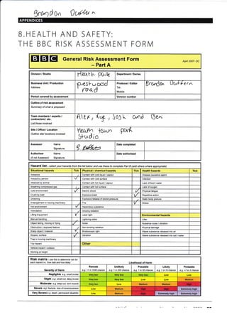 Wd our )u{'{'u *
B.HEALTH AND SAFETY:
THE BBC RISK ASSESSMENT FORM
EI EI EI Generar Risk Assessment Form
- Part A
Apnl 2007- DC
Division / Studio
Seath PGrlc
Departrnent / Series
Business Unit / Production
Address
pres [-u cr,d
' foad
Producer / Editor
Tel:
lMobile:
ScOndO" UUF'l-er *
Period covered by assessment Version number
Outline of risk assessment
Summary of what is proposed
Team members / experts /
contractors / etc.
List those involved
A rr , ($ , JoJ t o/nd Oen
Site/Office/Location
Outline site/ locations involved
tetul^^
5lud io
t6t..-l^ pu^K
Assessor Name
Signature 9tutu Date completed
Authoriser Name
(if not Assessor) Signature
Date authorised
Hazard list - se/ecf your hazards from the tist betow and use these to complete Pai B (add others where appropiate)
Situational hazards Tick Physical / chemical hazards Tick Health hazards Tick
Asbestos Contact with cold liquid / vapour Disease causative agent
Assault by person Contact with cold surface lnfection
Attacked by animal Contact with hot liquid / vapour Lack offood / water
Breathing compressed gas Contact with hot surface Lack of oxygen
Cold environment Electric shock t/. Physical fatigue
Crush by load Explosive blast Repetitive action
Drowning Explosive release of stored pressure Static body posture
Entanglement in moving machinery Fire V Stress
Hot environment Huardous substance
lntimidation lonizing radiation
Lifting Equipment v Laser light Environmental hazards
Manual handling Lightning strike Litter
Object falling, moving or flying Noise Nuisance noise / vibration
Obstruction / exposed feature Non-ionizing radiation Physical damage
Sharp object / material Strqboscopic light Waste substance released into air
Slippery surface Vibration Waste substance released into soil / water
Trap in moving machinery
Trip hazard Other
Vehicle impact / collision
Working at height
RiSk matfiX - use this to determine isk for
each hazard i.e.'how bad and how likely' Likelihood of Harm
Severity of Harm
Remote
e.g. <1 in 1000 chance
Unlikely
e.g. 1 in 200 chance
Possible
e.g. 1 in 50 chane
Likely
e.g. 1 in 10 chance
Probable
e.g. >1 in 3 chance
Negligible e.g. small bruise Very low Very low Verv low Low Low
Slight e.q. smatt cut, deep bruise Very low Very low Low Low Medium
Moderate e.g. deep cut, tom nuscte Very low Low Medium Medium
Severe e.g. fructure, loss of consclousress Low Medium E*remely high
Very Severe e.g. death, pemanent disability Low Medium Extremely high Extremely high
 
