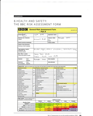 B.HEALT
THE BBC
H
R
AND SAFETY:
ISK ASSESSMENT FORM
EIEIEI Genera! Risk Assessment
Part A
Form Apfl 2007- DC
Division (Studio
 eaF^ VrW Department / Series
Business Unit / Production
Address ?lel4tasoocl P.dnJ
Producer / Editor
Tel:
Mobile:
n€{R1dar l-'.'trv
Period covered by assessment Version number
Outline of risk assessment
Summary of what is prcposed
Team members / experts /
contractoE / etc.
List those involved
g,o-rdOn / fra I Ja.Sl^ I e[^rrJdf^61.. 1 Strol,*ay'<', 6o1"t
Site/Office/Location
Outline sitd locations involved
t(eq-{tn lrr.atn ?*vc
&"a,'p - llac{1^ tc-rn PaJt4
Assessor Name
Signature
Akxqnd,D,J k^ryt Date completed
Authoriser Name
(if not Assessor) Signature
Date authorised
Hazard Iist - setrct your hazards frcm the list betow and use these to complete Part B (add othere where apprcpiate)
Situational hazards Tick Physical / chemical hazards Tick Health hazards Tick
Asbestos Contact with cold liquid / vapour Disease causative agent
Assault by pereon Contact with cold surface lnfection
Attacked by animal Conlaci with hot liquid / vapour Lack offood /water
Breathing compressed gas Coniact with hot surface Lack ot oxygen
Cold environment Electric shock Physical fatigue
Crush by load Explosive blast Repetitive action
Drowning Explosive release of stored pressurc Static body posture
Entanglemeot in moving machinery Fire Stress
Hot environment Hazardous subslance
lntimidation lonizing radiation
Liiting Equipment Laser light Environmental hazards
[/lanual handling Lilhtning strike Litter
Object falling, moving or flying Noise Nuisance noise /vibration
Obstruction / exposed feature onizing radiation Physical damage
Sharp object/ material Stroboscopic light Waste substance released into air
Slippery surface Vibration Waste subslance released into soil / water
Trap in moving machinery
Trip hazard Other
Vehicle impacl/ collision
Working at height
RiSk matfix- use this to determine risk tor
each hazard i.e.'how bad and how likely' Likelihood of Harm
Severity of Harm
Remote
e-9. <1 in 1000 chance
Unlikely
e.g. 1 in 200 chaoce
Possible
e.g. 1 in 50 chance
Likely
e.g. 1 in 10 chance
Probable
e.g. >1 in 3 chance
Negligible e.g. small bruise Low
Slighl e.g. smail cut, deep bruise Medium
Moderate e.g. deep cut, tun muscle Medium Mediuh
Severe e.g. fractute, loss ofcorscloosress Medium Extremely higb
Very Severe e.g. death, permanent disabitity Medium Extremely high Enremely hiOh
Nt I I Commission on mrrlti-media workino 2007 53
 