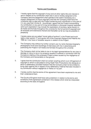 1.
Terms and Gonditions
I hereby agree that the copyright (if any) and all other rights title and interest in
and in respect of my contribution shall vest in and is hereby assigned to the
company (and this assignment shall operate to the extent necessary as a
present assignment of future copyright) and that the Company shall have the
unfettered right to deal with the Project containing such contribution or any part of
it in any way that it thinks fit. Accordingly I agree that the Project incorporating
my contribution or any part of it may be exhibited or othenvise however exploited
(and such exploitation may include the exploitation of ancillary rights therein) in
all media and formats throughout the universe for the full period of copyright and
all renewals and extensions thereof and thereafter so far as may be possible in
perpetuity
I hereby waive any so-called "moral rights of authors" in the Project and such
rights under section 77 and section 80 of the Copyright Designs and Patents Act
1988 as I now have or hereafter acquire in relation to the project.
The company may without my further consent use my name likeness biography
photographs of me and recordings of interviews with me in advertising and
publicising the Project in all media and formats throughout the universe
The Company shall not be liable to me or my legal representatives for any loss or
damage or injury to me or my property caused or suffered in connection with the
company's making of the proposed Project unless caused by the negligence of
the Company and recoverable on that ground
I agree that the contribution shall not contain anything which is an infringement of
copyright or which is calculated to bring Heath Park Productions into disrepute or
which is defamatory provided however that the Company shall not be entitled to
bring claim against me in respect of any defamatory material that was included in
my contribution without negligence or malice on my part.
I hereby confirm that the terms of this agreement have been explained to me and
that I understand them.
The Courts of England shall have sole jurisdiction in relation to the terms and
conditions of the agreement contained in this release which shall be interpreted
according to the laws of England.
2.
3
4.
5.
6.
7.
 