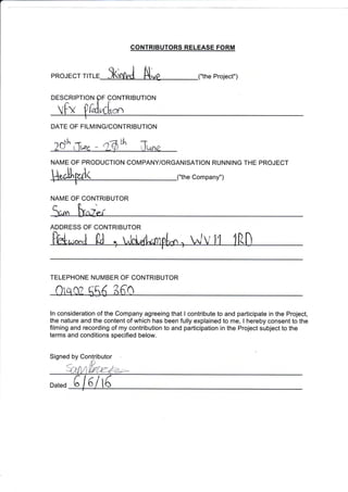 CONTRIBUTORS RELEASE FORM
pRoJECr r,r,-= 5<infrJ N,rg ("the project,,)
2o'h "^e -r-$* Grne
NAME OF PRODUCTION COMPANY/ORGANISATION RUNNING THE PROJECT
H*ltFtla (,,the company,,)
ln consideration of the Company agreeing that I contribute to and participate in the Project,
the nature and the content of which has been fully explained to me, I hereby consent to the
filming and recording of my contribution to and participation in the Project subject to the
terms and conditions specified below.
TELEPHONE NUMBER OF CONTRIBUTOR
0iq0? 556 360
DATE OF FILMING/CONTRIBUTION
NAME OF CONTRIBUTOR
ADDRESS OF CONTRIBUTOR
 