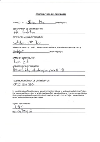 CONTRIBUTORS RELEASE FORM
PRoJECr r,rr. $**ol N,," ("the Proiect")
DATE OF FILMING/CONTRIBUTION
,*fl"M,- z7e tr**
NAME OF PRODUCTION COMPANY/ORGANISATION RUNNING THE PROJECT
HgrhPark ("the companv")
NAME OF CONTRIBUTOR
ADDRESS OF CONTRIBUTOR
TELEPHONE NUMBER OF CONTRIBUTOR
ln consideration of the Company agreeing that I contribute to and participate in the Project,
the nature and the content of which has been fully explained to me, I hereby consent to the
filming and recording of my contribution to and participation in the Project subject to the
terms and conditions specified below.
Signed by Contributor
 