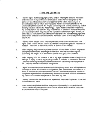 1.
Terms and Conditions
I hereby agree that the copyright (if any) and all other rights title and interest in
and in respect of my contribution shall vest in and is hereby assigned to the
Company (and this assignment shall operate to the extent necessary as a
present assignment of future copyright) and that the Company shall have the
unfettered right to deal with the Project containing such contribution or any part of
it in any way that it thinks fit. Accordingly I agree that the Project incorporating
my contribution or any part of it may be exhibited or otherwise however exploited
(and such exploitation may include the exploitation of ancillary rights therein) in
all media and formats throughout the universe for the full period of copyright and
all renewals and extensions thereof and thereafter so far as may be possible in
perpetuity
I hereby waive any so-called "moral rights of authors" in the Project and such
rights under section 77 and section 80 of the Copyright Designs and Patents Act
1988 as I now have or hereafter acquire in relation to the Project.
The Company may without my further consent use my name likeness biography
photographs of me and recordings of interviews with me in advertising and
publicising the Project in all media and formats throughout the universe
The Company shall not be liable to me or my legal representatives for any loss or
damage or injury to me or my property caused or suffered in connection with the
Company's making of the proposed Project unless caused by the negligence of
the Company and recoverable on that ground
I agree that the contribution shall not contain anything which is an infringement of
copyright or which is calculated to bring Heath Park Productions into disrepute or
which is defamatory provided however that the Company shall not be entitled to
bring claim against me in respect of any defamatory material that was included in
my contribution without negligence or malice on my part.
I hereby confirm that the terms of this agreement have been explained to me and
that I understand them.
The Courts of England shall have sole jurisdiction in relation to the terms and
conditions of the agreement contained in this release which shall be interpreted
according to the laws of England.
2.
3.
4.
5.
6.
7.
 