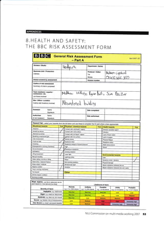 B.HEALTH AND SAFETY:
THE BBC RISK ASSESSMENT FORM
EIEIEI General Risk Assessment Form
- Part A
Apfl 2007- DC
Outline of risk assessment
Summary of what is proposed
Team members / experts /
contraclore / etc.
List those involved
,&) '{ittar,x,
b* h,fLr 5;M;
Site/Office/Location
Outline sild locations involved
Fb-dotretr krd,s
Hazard list - select your hazards from th list below and use these ta comptete paft B add others where
Situational hazards Tick fhyslcal / chemical hazards Tick Health hazards Tick
Asbeslos Contact with cold liquid / vapour Disease causaiive agent
Assauh by peEon Contacl with cold surface lnfeclion
Attacked by animal Contact with hol liquid / vapour Lack of food /water
Breathing @mpressed gas
9Bntact with hot surface Lack of oxygen
Cold environmenl Eleckic shock Physical fatigue
Crush by load Explosive blast Repelitive action
Drowning Explosive release of stored pressure Statc body posture
Entanglement in moving machinery Ftg Stress
Hot environment ,flazardous substance
lntimidation lonizing radiation
Lifiing Equipment Laser light Environmental hazards
lvlanual handling Lightning strike Litter
Object falling, moving or ftying Noise Nuisance noise / vibration
Obstruction / exposed feature Non-lonizing rad iation Physical damaOe
Sharp object / malerial Stroboscopic light Waste substance released inlo air
Slippery surfa@ Vibration Waste subslance released inlo soil /water
Trap in moving machinery
Trip hazard Other
Vehicle impact / collision
Vtlorking al height
RiSk matfix- use this to determine risk tor
ach hazild i_e. 'how bad and how tikely,
Likelihood of Harm
Severity of Harm
Remote
e.g. <1 in 1000 chance
Unlikely
e.g. 1 in 200 chance
Possible
e.g. 1 in 50 chance
Likely
e.g- 1 in 10 chance
Probable
e.g. >1 in 3 chance
Negligible e.g. smal bruise
Slight e.g. smalt cut, deep bruise
Medium
Moderate e.g- deep cut, tun muscb
Medium Medium
SeYere e.g. lracture, toss ofcorscl'ousDess
Medium Efiremely high
Very Severe e.g. death, pemanent disabitv Medium Extrcmely high Extremely high
NUJ Commission on multi-media working 2OO7 53
 