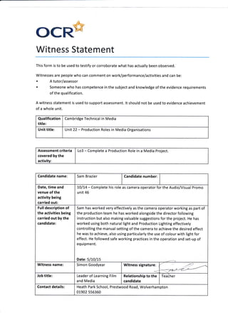 ()CR'
Witness Statement
This form is to be used to testify or corroborate what has actually been observed
Witnesses are people who can comment on work/performance/activities and can be:
o I tutor/assessor
. Someone who has competence in the subject and knowledge of the evidence requirements
of the qualification.
A witness statement is used to support assessment. lt should not be used to evidence achievement
of a whole unit.
Qualification
title:
Cambridge Technical in Media
Unit title: Unit22 - Production Roles in Media Organisations
Assessment criteria
covered by the
activity:
Lo3 - Complete a Production Role in a Media Project.
Candidate name: Sam Brazier Candidate number:
Date, time and
venue of the
activity being
carried out:
7O/L4 - Complete his role as camera operator for the Audio/Visual Promo
unit 46
Fulldescription of
the activities being
carried out by the
candidate:
Sam has worked very effectively as the camera operator working as part of
the production team he has worked alongside the director following
instruction but also making valuable suggestions for the project. He has
worked using both natural light and Production Lighting effectively
controlling the manual setting of the camera to achieve the desired effect
he was to achieve, also using particularly the use of colour with light for
effect. He followed safe working practices in the operation and set-up of
equipment.
Date:5/10/15
Witness name: Simon Goodyear Witness signature: ,
<
Job title: Relationship to the
candidate
Teacher
Contact details: Heath Park School, Prestwood Road, Wolverhampton
0L902 556360
Leader of Learning Film
and Media
 