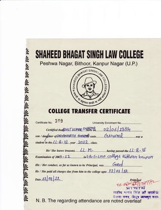 'h,
lh,
|,2
|A
lh,
,lA
,h
h
h
tk
VA
Ih
llr
tk
VA
VA
YA
YA
th
ih
SHAHEED B1|A0AT $I]{OH tAIfl COIIEGE
Peshwa Nagar, Bithoor, Kanpur Nagar (U.P.)
COI1EGE IRANSFER CERTIFICATE
certificateNo. 309 University Enrolment No................
ceritified tn,4a H l[.kl.na|.: IIf,gfrfr". . o.z I o r. I :S.8h... ..... . . . . .
son t aau/wer o/JAerflA{NflLH..SHn PS caste.........e*+.1*ll"[ .............was a
,t a,nt/io tn e. LL:R :..lJL..y,o, ..2Q1L... ctasr.
He/ She leaves Qeasoa......LL.'..I*J.,.......... ....having passed the.LL.:8.r.JIl
Emrnination of 2M3.:.1,*..............;r5.:S.,.{.r49.9* .-cp0t5+ qi+Actaz kq,^p$t
His/ Her conduct, as far as known to he Principal, was.........A{.A1.....
He / She paid all charyes due from him to the coltege up* .l2l.N..l:*...............
o*,.tL].*f -tr
x-Wf;rTqTq
.vyffq a; qH ilre. el qndgi
i:;rTI rrt, #rit ilmly qrye
N. B. The regarding attendance are noted overleaf
 