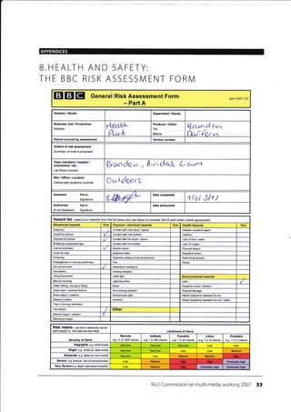 APPENDICES
EIETEI General Risk Assessment Form
- Part A
Apil 2007- DC
Division / Studio Department / Series
Business Unit / Production
Address de*ei'
Qc^t L
Producer / Editor
Tel:
Mobile:
B rr-u"'' cl tr^
fx,(€r-r,-
Period covered by assessment Version number
Outline of risk assessment
Summary of what is proposed
Team members / experts /
contractors / etc.
List those involved
&run do ., , A; .; otri5r L, c^,m
Site/Ofrice/Location
Outline site/ l@ations involved Cu Lcloors
Assessor Name
Signature 8,&c# Date completed
4q/ Slr t
Authoriser Name
(if not Assessoo Signature
Date authorised
Haza fd list - select your hazards from the list below and use these to comptete paft B (add othere where apprcpiate)
Situational hazards Tick Physical / chemical hazards Tick Health hzards Tick
Asbestos Contact with cold liquid / vapour Disease causative agent
Assault by person Contact with cold surface I nfection
Attacked by animal V Contact with hol liquid / vapour Lack offood /water
Breathing compressed gas Contact with hot surface Lack of oxygen
Cold environment V Eleclric shock Physical fatigue
Crush by load Explosive blast Repetitive action
DroMing Explosive release of stored pressure Static body posture
Entanglement in moving machinery Fire Stress
Hot environment
lntimidation lonizing radiation
Lifting Equipment Laser light Environmental hzards
Manual handling Lightning skike Litter t/
Object falling, moving or ftying Noise Nuisance noise / vibration
Obslruction / exposed feature Non-ionizing radiation Physical damage
Sharp object / material Stroboscopic light Waste substance released into air
Slippery surface Vibration Wasle substance released into soil/ @ter
Trap in moving machinery
Trip hazard Other
Vehicle impact/ @llision
'v
Working at height
RiSk matfix - use thi$ to detemine isk for
each hazad i.e. how bad and how likely Likelihood of Harm
Severity of Harm
Remote
e.g. <1 in 1000 chance
Unlikely
e.g. 1 in 200 chan@
Possible
e.g. 1 in 50 chance
Likely
e.9. 1 in 10 chance
Probable
e.g. >1 in 3 chance
Negligible e.g. small bruise Very low Very low Low
Slight e.g. small cut, deep bruise Very low Medium
Moderate e.g. cleepcut,tom muscle lredium Medium
Seve(e e.g. fracture, /oss ofcorscrcrsress Medium Extrerely high
Very Severe e.g. death, pemanent disabilu Medium Extremely high Extcrely high
NUJ Commission on multi-media working 2007 53
B.HEALTH AND SAFETY:
THE BBC RISK ASSESSIVI ENT FORNI
Hazardous substiance
Hish
Hish HiSh
Hiqlr
 