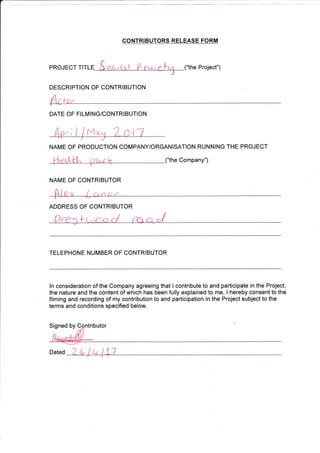 he Project")PROJECT TITL
t
DATE OF FILMING/CONTRIBUTION
{t Ma
NAME OF PRODUCTION COMPANY/ORGANISATION RUNNING THE PROJECT
lle,*l/l^ Da"r lz ("the Company")_-i--:---________
ADDRESS OF CONTRIBUTOR
TELEPHONE NUMBER OF CONTRIBUTOR
ln consideration of the Company agreeing that I contribute to and participate in the Project,
the nature and the content of which has been fully explained to me, I hereby consent to the
filming and recording of my contribution to and participation in the Project subject to the
terms and conditions specified below.
Signed by butor
Dated 1
CONTRIBUTORS RELEASE FORM
DESCRIPTION OF CONTRIBUTION
NATVIE OF CONTRIBUTOR
 