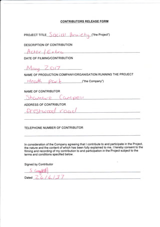 CONTRIBUTORS RELEASE FORM
("the Project")PROJECT TITLE
DESCRIPTION OF CONTRIBUTION
DATE OF FIL]VI ING/CONTRIBUTION
NAIVIE OF PRODUCTION COMPANY/ORGANISATION RUNNING THE PROJECT
r1 he Company")
NAME OF CONTRIBUTOR
ADDRESS OF CONTRIBUTOR
TELEPHONE NUIVIBER OF CONTRIBUTOR
ln consideration of the Company agreeing that I contribute to and participate in the Project,
the nature and the content of which has been fully explained to me, I hereby consent to the
filming and recording of my contribution to and participation in the Project subject to the
terms and conditions specified below.
Signed by Contributor
Dated 7 L t L/1 7
(
I
 
