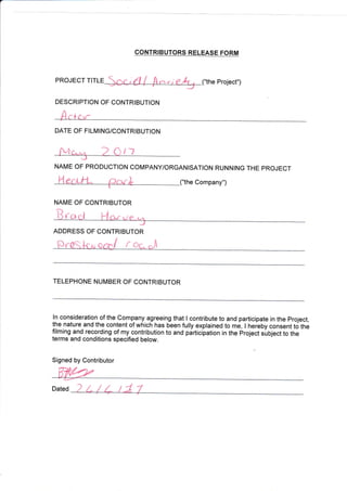 ("the Project")PROJECT TITLE
DESCRIPTION OF CONTRIBUTION
DATE OF FILMING/CONTRIBUTION
t1
NAME OF PRODUCTION COIUPANY/ORGANISATION RUNNING THE PROJECT
e Company")
NAME OF CONTRIBUTOR
fo
ADDRESS OF CONTRIBUTOR
Ov^Oq
^
orip/ f ac J
TELEPHONE NUMBER OF CONTRIBUTOR
ln consideration of the Comp-any agreeing that I contribute to and participate in the project,
the nature and the content of which has been fully explained to me, I heieby consent to ttre
filming and recording of my contribution to and participation in the project suOlect to the
terms and conditions specified below.
Signed by Contributor
Dated
CONTRIBUTORS RELEASE FORM
 