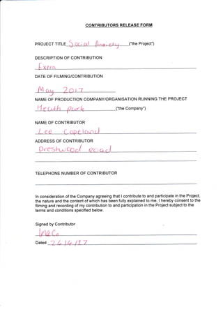 CONTRIBUTORS RELEASE FORM
("the Project")PROJECT TITLE
DESCRIPTION OF CONTRIBUTION
f, xrra
DATE OF FILMING/CONTRIBUTION
NAME OF PRODUCTION COMPANY/ORGANISATION RUNNING THE PROJECT
("the Company")
NAIVIE OF CONTRIBUTOR
ADDRESS OF CONTRIBUTOR
presl-L^r cnJ ?c;a c I
TELEPHONE NUMBER OF CONTRIBUTOR
Signed by Contributor
Dated
I
ln consideration of the Company agreeing that I contribute to and participate in the Project,
the nature and the content of which has been fully explained to me, I hereby consent to the
filming and recording of my contribution to and participation in the Project subject to the
terms and conditions specified below.
 
