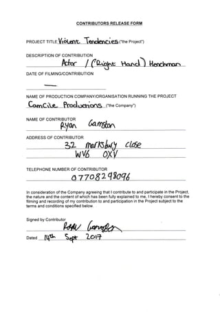 CONTRIBUTORS RELEASE FORM
pRoJECr rrrrr V,otemt- Tendesaies ("the project")
DESCRIPTION OF CONTRIBUTION
DATE OF FI LtV ING/CONTRIBUTION
NAME OF PRODUCTION COMPANY/ORGANISATION RUNNING THE PROJECT
!
("the Company")
NAME OF CONTRI OR
hn&^
ADDRESS OF CONTRIBUTOR
TELEPHONE NUIVIBER OF CONTRIBUTOR
o 2
ln consideration of the Company agreeing that I contribute to and participate in the Project,
the nature and the content of which has been fully explained to me, I hereby consent to the
filming and recording of my contribution to and participation in the Project subject to the
terms and conditions specified below.
Signed by Contributor
Dated
 