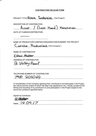 DESCRIPTION OF CONTRIBUTION
DATE OF FILMING/CONTRIBUTION
NAME OF PRODUCTION COTMPANY/ORGANISATION RUNNING THE PROJECT
Company")
NAME OF CONTRIBUTOR
Ctlt n ttlol*er
ADDRESS OF CONTRIBUTOR
aI
TELEPHONE NUMBER OF CONTRIBUTOR
8t eoso
ln consideration of the Company agreeing that I contribute to and participate in the Project,
the nature and the content of which has been fully explained to me, I hereby consent to the
filming and recording of my contribution to and participation in the Project subject to the
terms and conditions specified below.
Signed by Contributor
affifuF
Dated lc+.oq./ 7
CONTRIBUTORS RELEASE FORM
pRoJECr rlrre Viot<rfr, Tendemx?s ("the project")
 