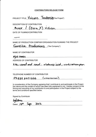 a
he Project")PROJECT TITLE
DESCRIPTION OF CONTRIBUTION
DATE OF FILMING/CONTRIBUTION
NAME OF CONTRIBUTOR
ADDRESS OF CONTRIBUTOR
TELEPHONE NUMBER OF CONTRIBUTOR
oT U,raSfef.rer<r-
ln consideration of the Company agreeing that I contribute to and participate in the Project,
the nature and the content of which has been fully explained to me, I hereby consent to the
filming and recording of my contribution to and participation in the Project subject to the
terms and conditions specified below,
Signed by Contributor
Dated zcxa
CONTRIBUTORS RELEASE FORM
NAME OF PRODUCTION COMPANY/ORGANISATION RUNNING THE PROJECT
Gn"€it€- Prodoericrrts ("the company")
 