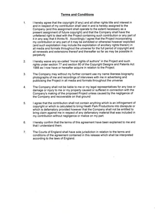 2
3
4
5
6
7
Terms and Conditions
I hereby agree that the copyright (if any) and all other rights title and interest in
and in respect of my contribution shall vest in and is hereby assigned to the
Company (and this assignment shall operate to the extent necessary as a
present assignment of future copyright) and that the Company shall have the
unfettered right to deal with the Project containing such contribution or any part of
it in any way that it thinks fit. Accordingly I agree that the Project incorporating
my contribution or any part of it may be exhibited or otherwise however exploited
(and such exploitation may include the exploitation of ancillary rights therein) in
all media and formats throughout the universe for the full period of copyright and
all renewals and extensions thereof and thereafter so far as may be possible in
perpetuity
I hereby waive any so-called "moral rights of authors" in the Project and such
rights under section 77 and section 80 of the Copyright Designs and Patents Act
1988 as I now have or hereafter acquire in relation to the Project.
The Company may without my further consent use my name likeness biography
photographs of me and recordings of interviews with me in advertising and
publicising the Project in all media and formats throughout the universe
The Company shall not be liable to me or my legal representatives for any loss or
damage or injury to me or my property caused or suffered in connection with the
Company's making of the proposed Project unless caused by the negligence of
the Company and recoverable on that ground
I agree that the contribution shall not contain anything which is an infringement of
copyright or which is calculated to bring Heath Park Productions into disrepute or
which is defamatory provided however that the Company shall not be entitled to
bring claim against me in respect of any defamatory material that was included in
my contribution without negligence or malice on my part.
I hereby confirm that the terms of this agreement have been explained to me and
that I understand them.
The Courts of England shall have sole jurisdiction in relation to the terms and
conditions of the agreement contained in this release which shall be interpreted
according to the laws of England.
 