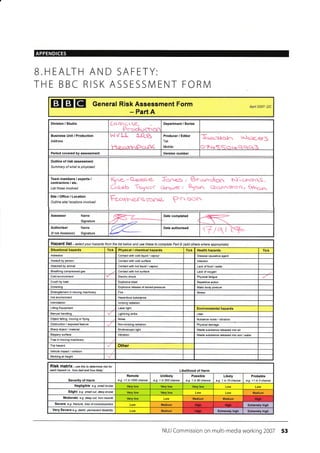 APPENDICES
B.HEALTH AND SAFETY:
THE BBC RISK ASSESSIVI ENT FORN/I
ETEIEI General Risk Assessment Form
- Part A
Apil 2007- DC
Division / Studio cr €-
Peecluclron
Department / Series
Address
^l VlJ" {-ftg
He-qtrnPo.rc
Producer / Editor
Tel:
Mobile:
v-lqL€f,S
..qqerB
Period covered by assessment
Outline of risk assessment
Sumnary of what is prcposed
Team members / experts /
contractors / etc,
List those involved
Site/Office/Location
Outline site/ locations involved
t-e.ot1^ersrcnra- P 5(}ft
Assessor Name
Signature r Date completed
Authoriser Name
(if not Assessoo Signature
Date authorised
Hazard list.-selectyourhazardsframthelistbelowandusethesetoconptetePadB(addatherswhereappropiate)
Situational hazards Tick Physical / chemical hazards Tick Health hazards Tick
Asbestos Contact wth cold liquid / vapour Disease €usative agent
Assautt by person Contact with 6old surfa@ lnfection
Attacked by animal Conlact with hot liquid / vapour
Breathing compressed gas Contact wilh hot surface Lack of oxygen
Cold environment Physical fatigue
Crush by load Explosive blast Repetitive action
Drowning Explosive release of stored rressure Static body posture
Entanglement in moving machinery Fire Stress
Hot environment Hazardous substance
lnlimidation lonizing radialion
Lifting Equipment Laser Iight Environmental hazards
Manual handling Lightning strike Litter
Object falling, moving or flyjng Noise Nuisance noise / vibration
Obstruction / exposed feature Non-ionizing radialion Physical damage
Sharp object / material Stroboscopic light
Slippery surface Vibration
Trip hazard Other
Vehicle impacl / collision
Working at height
RiSk matfiX - use this to determine isk fot
each hazad i.e. 'how bad and how likely' Likelihood of Harm
Severity of Harm
Remote
e.9. <1 in 1000 chance
Unlikely
e.g. 1 in 200 chance
Possible
e.g. 1 in 50 chance
Likely
e.g. 1 in 10 chance
Probable
e-9. >1 in 3 chance
Negligible e.g. snall btuise
Slight e.g. small cut, deep bruise Medium
Moderate e.g. deep cut, torn muscle Medium Medium
Severe e.g- fftcture, loss ofconsciousness Medium Extremely high
Very Severe e.g. death, pemanent disabilily Medium ExtEmely high Extremely high
NUI Commission on multi-media working 2007 53
I Version number I
Kyr<.-Q-e.ese- 5oo<O, Bro..clrg6. N)'rqJ^stS,
CLU"lr -tcytcrC ci'rqrr<, orl. Cscu.nsrocrr 6dnorr:
'7/Rl
Lack offood / waier
Electric shock
Wasle subslance released into air
Waste substance released into soil / water
Trap in moving machinery
High
Hirh Hiaih
ttrsh
 
