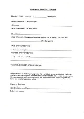 PROJECT TITLE .t t i,.t r 1.,." r ri. _("the project,')
DESCRIPTION OF CONTRIBUTION
Ar*
DATE OF FILMING/CONTRIBUTION
e6i itV
NAME OF PRODUCTION COMPANY/ORGANISATION RUNNING THE PROJECT
_("the Company")
NAME OF CONTRIBUTOR
ADDRESS OF CONTRIBUTOR
TELEPHONE NUMBER OF CONTRIBUTOR
In consideration of the Company agreeing that I contribute to and participate in the project,
the nature and the content of which has been fully explained to me, I heieby consent to the
filming and recording of my contribution to anO pirticipation in the project slO1ect to the
terms and conditions specified below.
Signed by Contributor
Dated
coNTRtBUTORS RELEASE FORM
 
