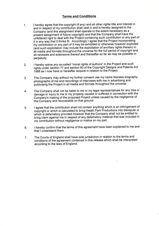 Terms and Conditions
1 I hereby agree that the copyright (if any) and all other rights title and interest in
and in iespect of my contribution shall vest in and is hereby assigned to the
Company (and this assignment shall operate to the extent necessary as a
present issignment of future copyright) and that the Company shall have the
unfettered rilnt to deal with the Proj-ect containing such contribution or any part of
it in any way tfrat it thinks fit. Accordingly I agree that the Ploject incorporating
my contriOuiion or any part of it may be exhibited or otherwise however exploited
land sucfr exploitation may include the exploitation of ancillary rights therein) in
itt meOia and formats throughout the universe for the full period of copyright and
all renewals and extensionJthereof and thereafter so far as may be possible in
perpetuity
I hereby waive any so-called "moral rights of authors" in the Project and such
rights unde, section 77 and section 80 of the Copyright Designs and Patents Act
t gAA as I now have or hereafter acquire in relation to the Project.
The Company may without my further consent use my name likeness biography
photographs of me and recordings of interviews with me in advertising and
jrublicising the Project in all media and formats throughout the universe
The Company shall not be liable to me or my legal representatives for any loss or
damage 6r iniury to me or my property caused or suffered in connection with the
Complny's making of the proposed Project unless caused by the negligence of
the Company and recoverable on that ground
I agree that the contribution shall not contain anything which is an infringement of
co[yright or which is calculated to bring Heath P,ark Productions into disrepute or
wf,iifrls defamatory provided however that the Company shall not be entitled to
bring claim against-me in respect of any defamatory material that was included in
my contribution without negligence or malice on my part.
I hereby confirm that the terms of this agreement have been explained to me and
that I understand them.
The Courts of England shall have sole jurisdiction in relation to the terms and
conditions of the
-greement contained in this release which shall be interpreted
according to the laws of England.
2
3.
4
6
7
5.
 